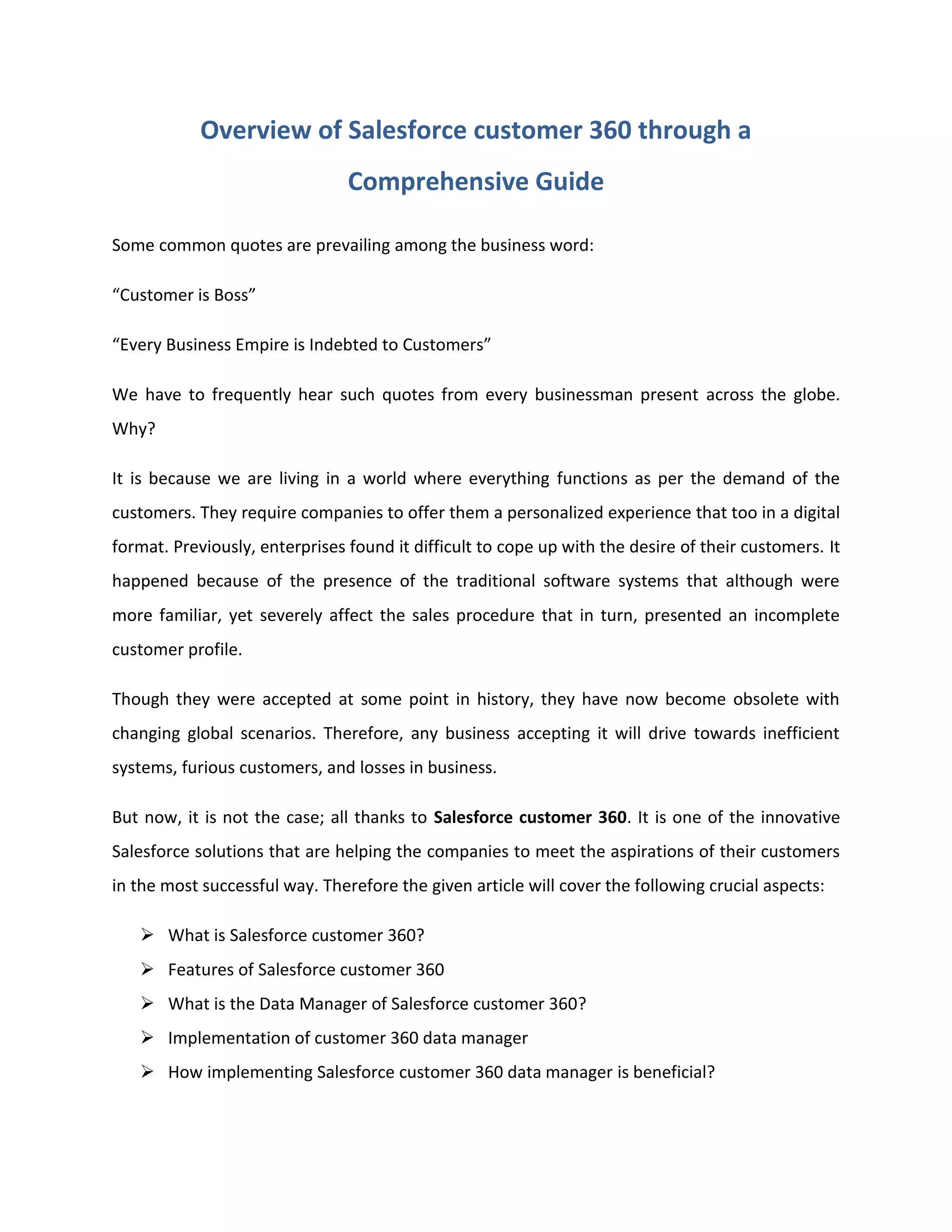 Overview of Salesforce customer 360 through a
Comprehensive Guide
Some common quotes are prevailing among the business word:
“Customer is Boss”
“Every Business Empire is Indebted to Customers”
We have to frequently hear such quotes from every businessman present across the globe.
Why?
It is because we are living in a world where everything functions as per the demand of the
customers. They require companies to offer them a personalized experience that too in a digital
format. Previously, enterprises found it difficult to cope up with the desire of their customers. It
happened because of the presence of the traditional software systems that although were
more familiar, yet severely affect the sales procedure that in turn, presented an incomplete
customer profile.
Though they were accepted at some point in history, they have now become obsolete with
changing global scenarios. Therefore, any business accepting it will drive towards inefficient
systems, furious customers, and losses in business.
But now, it is not the case; all thanks to Salesforce customer 360. It is one of the innovative
Salesforce solutions that are helping the companies to meet the aspirations of their customers
in the most successful way. Therefore the given article will cover the following crucial aspects:
➢ What is Salesforce customer 360?
➢ Features of Salesforce customer 360
➢ What is the Data Manager of Salesforce customer 360?
➢ Implementation of customer 360 data manager
➢ How implementing Salesforce customer 360 data manager is beneficial?
 