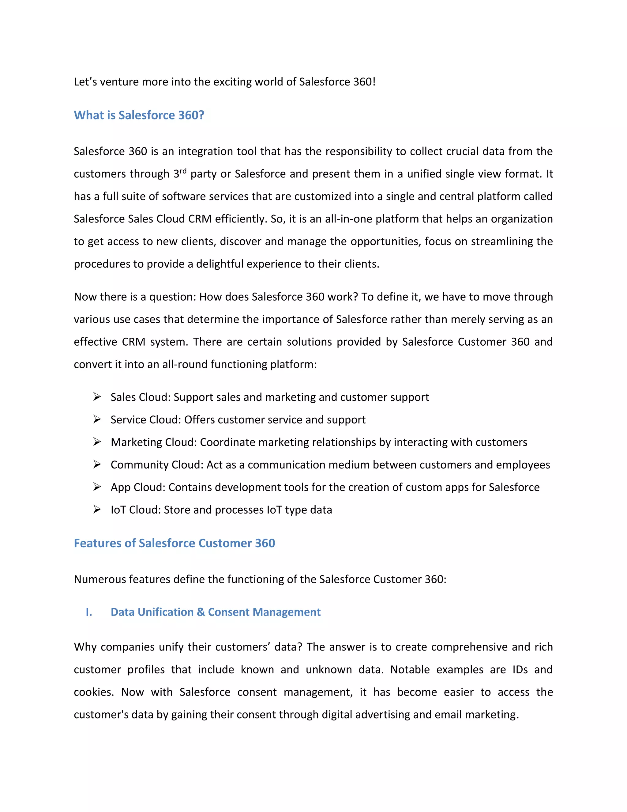 Let’s venture more into the exciting world of Salesforce 360!
What is Salesforce 360?
Salesforce 360 is an integration tool that has the responsibility to collect crucial data from the
customers through 3rd party or Salesforce and present them in a unified single view format. It
has a full suite of software services that are customized into a single and central platform called
Salesforce Sales Cloud CRM efficiently. So, it is an all-in-one platform that helps an organization
to get access to new clients, discover and manage the opportunities, focus on streamlining the
procedures to provide a delightful experience to their clients.
Now there is a question: How does Salesforce 360 work? To define it, we have to move through
various use cases that determine the importance of Salesforce rather than merely serving as an
effective CRM system. There are certain solutions provided by Salesforce Customer 360 and
convert it into an all-round functioning platform:
➢ Sales Cloud: Support sales and marketing and customer support
➢ Service Cloud: Offers customer service and support
➢ Marketing Cloud: Coordinate marketing relationships by interacting with customers
➢ Community Cloud: Act as a communication medium between customers and employees
➢ App Cloud: Contains development tools for the creation of custom apps for Salesforce
➢ IoT Cloud: Store and processes IoT type data
Features of Salesforce Customer 360
Numerous features define the functioning of the Salesforce Customer 360:
I. Data Unification & Consent Management
Why companies unify their customers’ data? The answer is to create comprehensive and rich
customer profiles that include known and unknown data. Notable examples are IDs and
cookies. Now with Salesforce consent management, it has become easier to access the
customer's data by gaining their consent through digital advertising and email marketing.
 