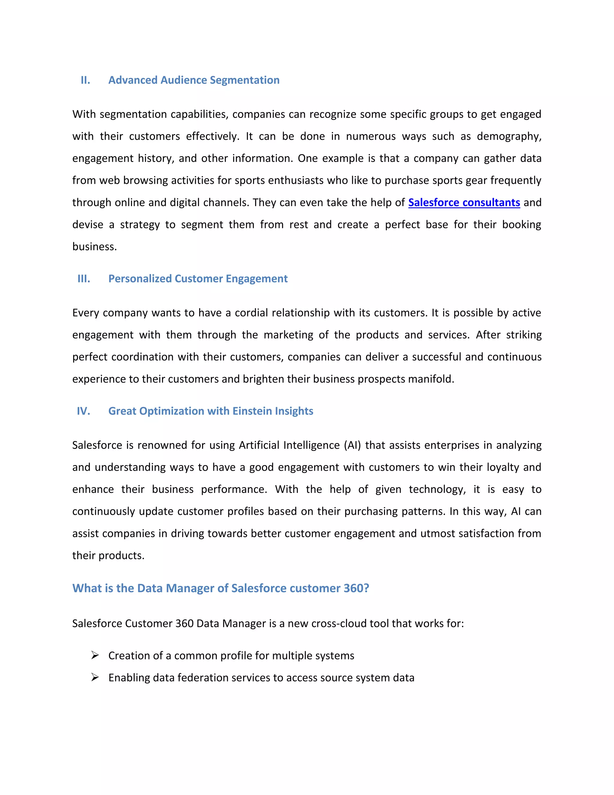 II. Advanced Audience Segmentation
With segmentation capabilities, companies can recognize some specific groups to get engaged
with their customers effectively. It can be done in numerous ways such as demography,
engagement history, and other information. One example is that a company can gather data
from web browsing activities for sports enthusiasts who like to purchase sports gear frequently
through online and digital channels. They can even take the help of Salesforce consultants and
devise a strategy to segment them from rest and create a perfect base for their booking
business.
III. Personalized Customer Engagement
Every company wants to have a cordial relationship with its customers. It is possible by active
engagement with them through the marketing of the products and services. After striking
perfect coordination with their customers, companies can deliver a successful and continuous
experience to their customers and brighten their business prospects manifold.
IV. Great Optimization with Einstein Insights
Salesforce is renowned for using Artificial Intelligence (AI) that assists enterprises in analyzing
and understanding ways to have a good engagement with customers to win their loyalty and
enhance their business performance. With the help of given technology, it is easy to
continuously update customer profiles based on their purchasing patterns. In this way, AI can
assist companies in driving towards better customer engagement and utmost satisfaction from
their products.
What is the Data Manager of Salesforce customer 360?
Salesforce Customer 360 Data Manager is a new cross-cloud tool that works for:
➢ Creation of a common profile for multiple systems
➢ Enabling data federation services to access source system data
 
