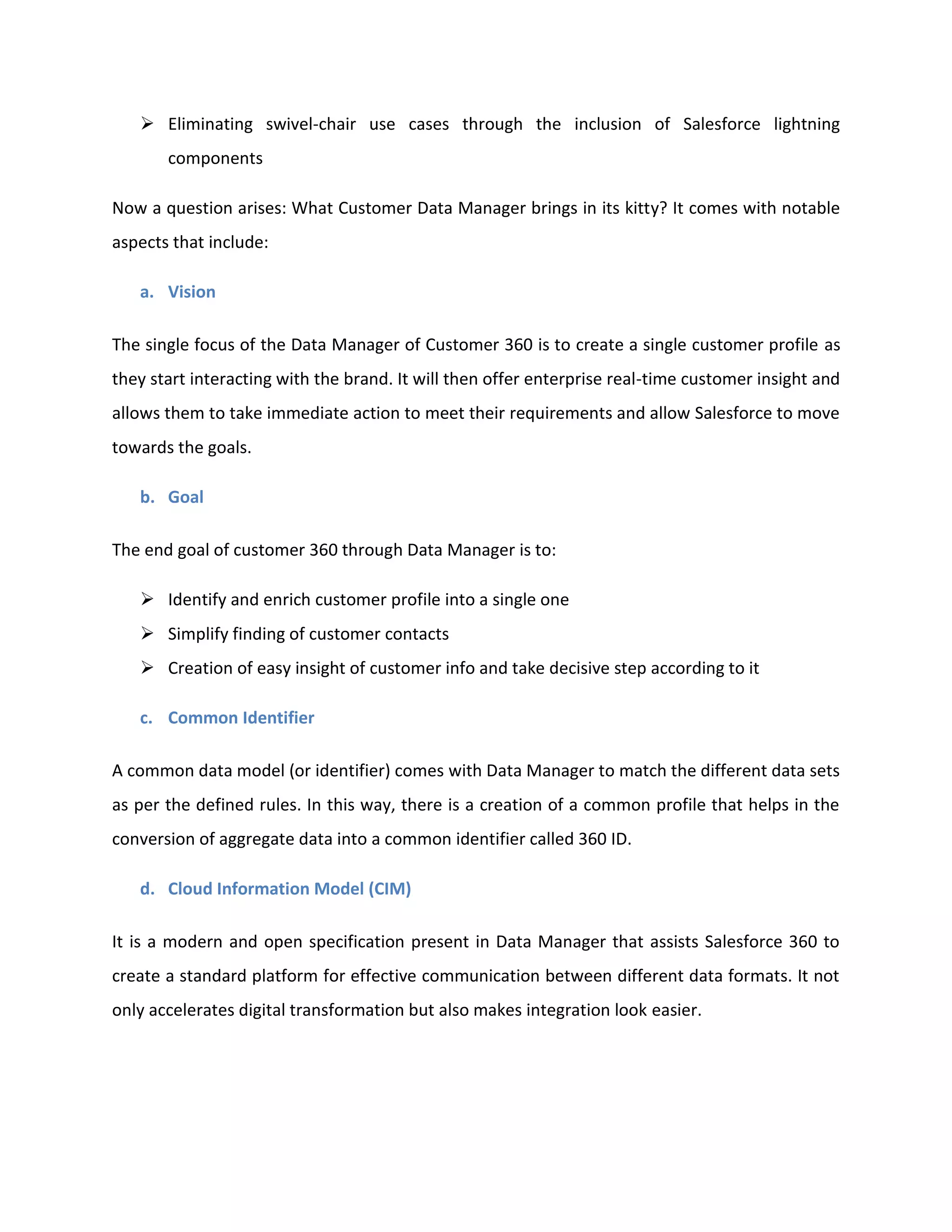➢ Eliminating swivel-chair use cases through the inclusion of Salesforce lightning
components
Now a question arises: What Customer Data Manager brings in its kitty? It comes with notable
aspects that include:
a. Vision
The single focus of the Data Manager of Customer 360 is to create a single customer profile as
they start interacting with the brand. It will then offer enterprise real-time customer insight and
allows them to take immediate action to meet their requirements and allow Salesforce to move
towards the goals.
b. Goal
The end goal of customer 360 through Data Manager is to:
➢ Identify and enrich customer profile into a single one
➢ Simplify finding of customer contacts
➢ Creation of easy insight of customer info and take decisive step according to it
c. Common Identifier
A common data model (or identifier) comes with Data Manager to match the different data sets
as per the defined rules. In this way, there is a creation of a common profile that helps in the
conversion of aggregate data into a common identifier called 360 ID.
d. Cloud Information Model (CIM)
It is a modern and open specification present in Data Manager that assists Salesforce 360 to
create a standard platform for effective communication between different data formats. It not
only accelerates digital transformation but also makes integration look easier.
 