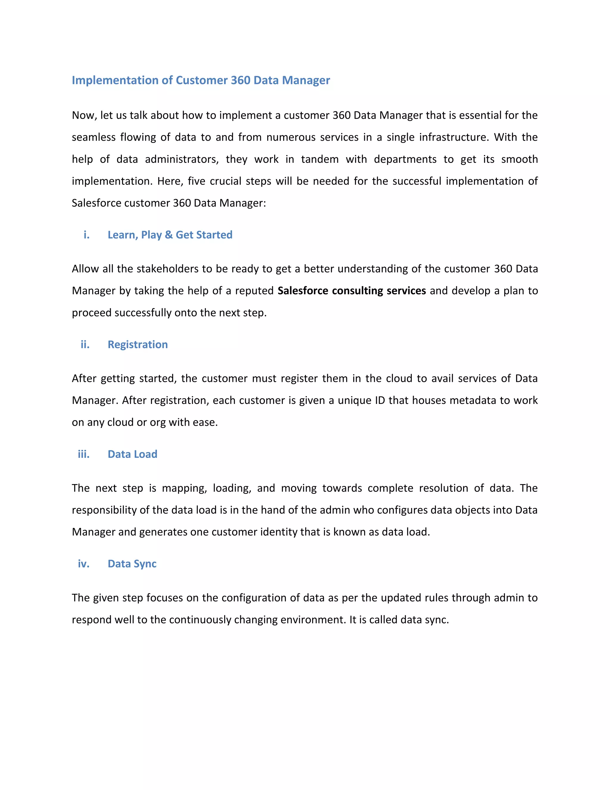 Implementation of Customer 360 Data Manager
Now, let us talk about how to implement a customer 360 Data Manager that is essential for the
seamless flowing of data to and from numerous services in a single infrastructure. With the
help of data administrators, they work in tandem with departments to get its smooth
implementation. Here, five crucial steps will be needed for the successful implementation of
Salesforce customer 360 Data Manager:
i. Learn, Play & Get Started
Allow all the stakeholders to be ready to get a better understanding of the customer 360 Data
Manager by taking the help of a reputed Salesforce consulting services and develop a plan to
proceed successfully onto the next step.
ii. Registration
After getting started, the customer must register them in the cloud to avail services of Data
Manager. After registration, each customer is given a unique ID that houses metadata to work
on any cloud or org with ease.
iii. Data Load
The next step is mapping, loading, and moving towards complete resolution of data. The
responsibility of the data load is in the hand of the admin who configures data objects into Data
Manager and generates one customer identity that is known as data load.
iv. Data Sync
The given step focuses on the configuration of data as per the updated rules through admin to
respond well to the continuously changing environment. It is called data sync.
 