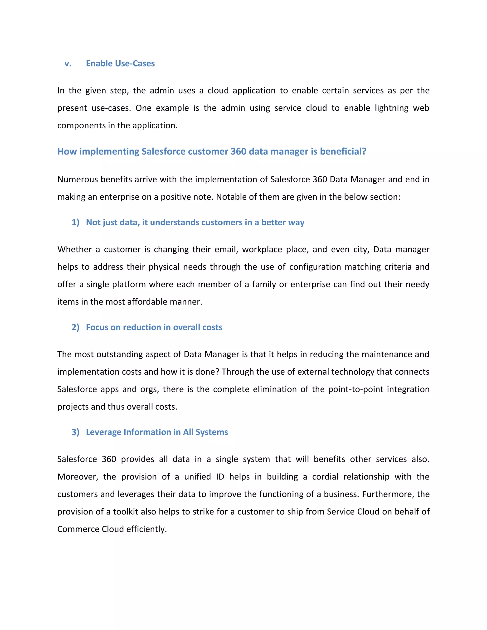 v. Enable Use-Cases
In the given step, the admin uses a cloud application to enable certain services as per the
present use-cases. One example is the admin using service cloud to enable lightning web
components in the application.
How implementing Salesforce customer 360 data manager is beneficial?
Numerous benefits arrive with the implementation of Salesforce 360 Data Manager and end in
making an enterprise on a positive note. Notable of them are given in the below section:
1) Not just data, it understands customers in a better way
Whether a customer is changing their email, workplace place, and even city, Data manager
helps to address their physical needs through the use of configuration matching criteria and
offer a single platform where each member of a family or enterprise can find out their needy
items in the most affordable manner.
2) Focus on reduction in overall costs
The most outstanding aspect of Data Manager is that it helps in reducing the maintenance and
implementation costs and how it is done? Through the use of external technology that connects
Salesforce apps and orgs, there is the complete elimination of the point-to-point integration
projects and thus overall costs.
3) Leverage Information in All Systems
Salesforce 360 provides all data in a single system that will benefits other services also.
Moreover, the provision of a unified ID helps in building a cordial relationship with the
customers and leverages their data to improve the functioning of a business. Furthermore, the
provision of a toolkit also helps to strike for a customer to ship from Service Cloud on behalf of
Commerce Cloud efficiently.
 