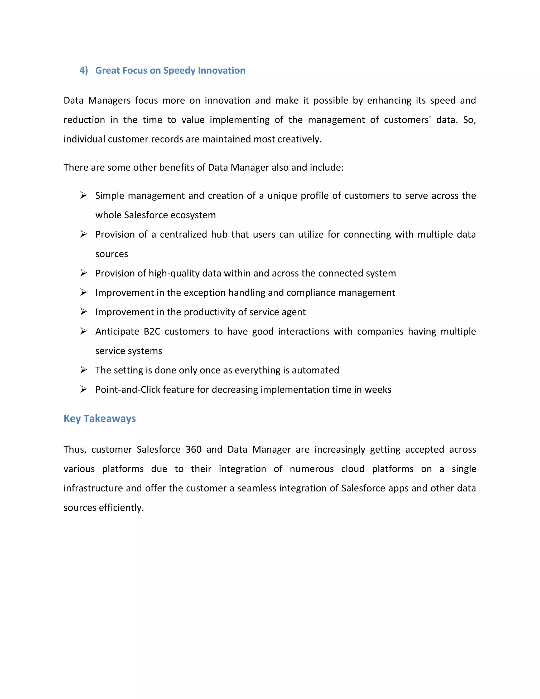 4) Great Focus on Speedy Innovation
Data Managers focus more on innovation and make it possible by enhancing its speed and
reduction in the time to value implementing of the management of customers' data. So,
individual customer records are maintained most creatively.
There are some other benefits of Data Manager also and include:
➢ Simple management and creation of a unique profile of customers to serve across the
whole Salesforce ecosystem
➢ Provision of a centralized hub that users can utilize for connecting with multiple data
sources
➢ Provision of high-quality data within and across the connected system
➢ Improvement in the exception handling and compliance management
➢ Improvement in the productivity of service agent
➢ Anticipate B2C customers to have good interactions with companies having multiple
service systems
➢ The setting is done only once as everything is automated
➢ Point-and-Click feature for decreasing implementation time in weeks
Key Takeaways
Thus, customer Salesforce 360 and Data Manager are increasingly getting accepted across
various platforms due to their integration of numerous cloud platforms on a single
infrastructure and offer the customer a seamless integration of Salesforce apps and other data
sources efficiently.
 