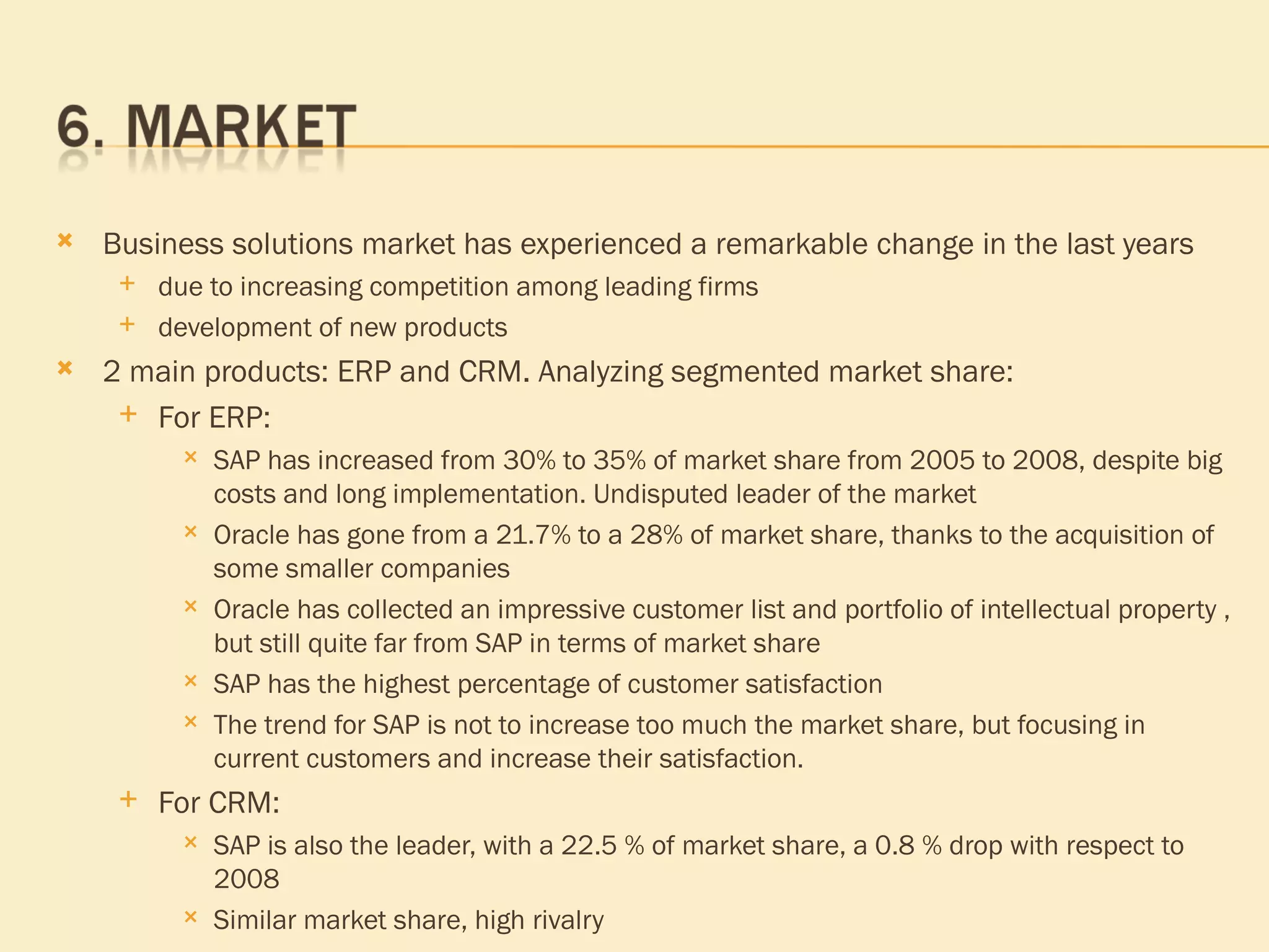 Business solutions market has experienced a remarkable change in the last years due to increasing competition among leading firms development of new products 2 main products: ERP and CRM. Analyzing segmented market share: For ERP:  SAP has increased from 30% to 35% of market share from 2005 to 2008, despite big costs and long implementation. Undisputed leader of the market  Oracle   has gone from a 21.7% to a 28% of market share, thanks to the acquisition of some smaller companies Oracle has collected an impressive customer list and portfolio of intellectual property , but still quite far from SAP in terms of market share SAP has the highest percentage of customer satisfaction The trend for SAP is not to increase too much the market share, but focusing in current customers and increase their satisfaction. For CRM: SAP is also the leader, with a 22.5 % of market share, a 0.8 % drop with respect to 2008 Similar market share,  high rivalry 