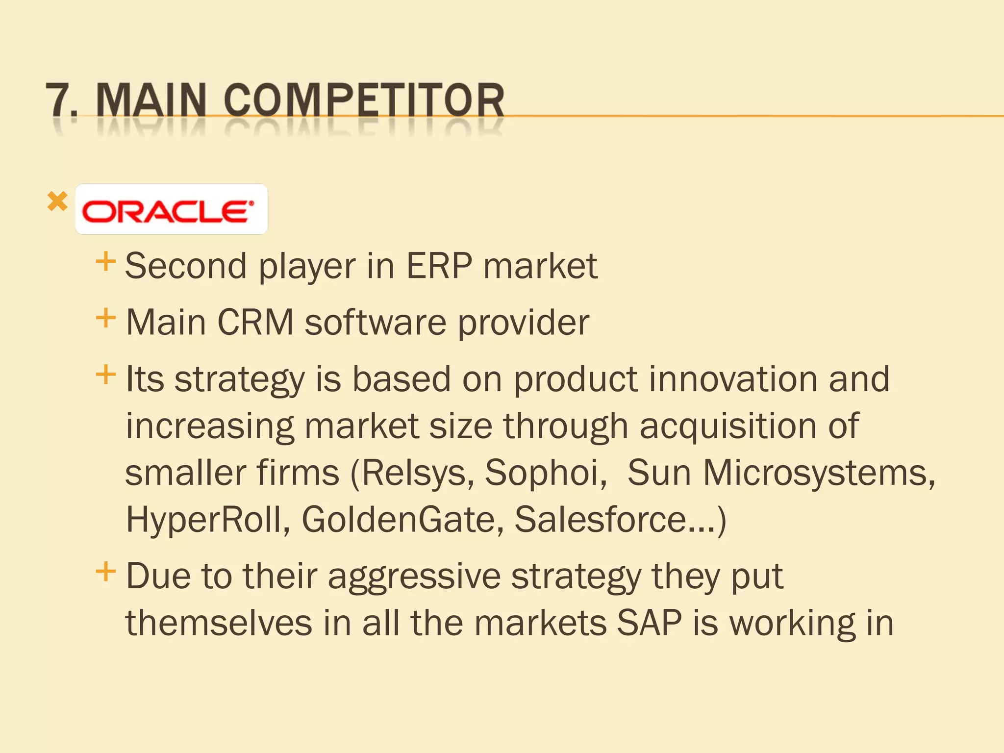Oracle  Second player in ERP market  Main CRM software provider Its strategy is based on product innovation and increasing market size through acquisition of smaller firms (Relsys, Sophoi,  Sun Microsystems, HyperRoll, GoldenGate, Salesforce…) Due to their aggressive   strategy  they put themselves in all the markets SAP is working in 