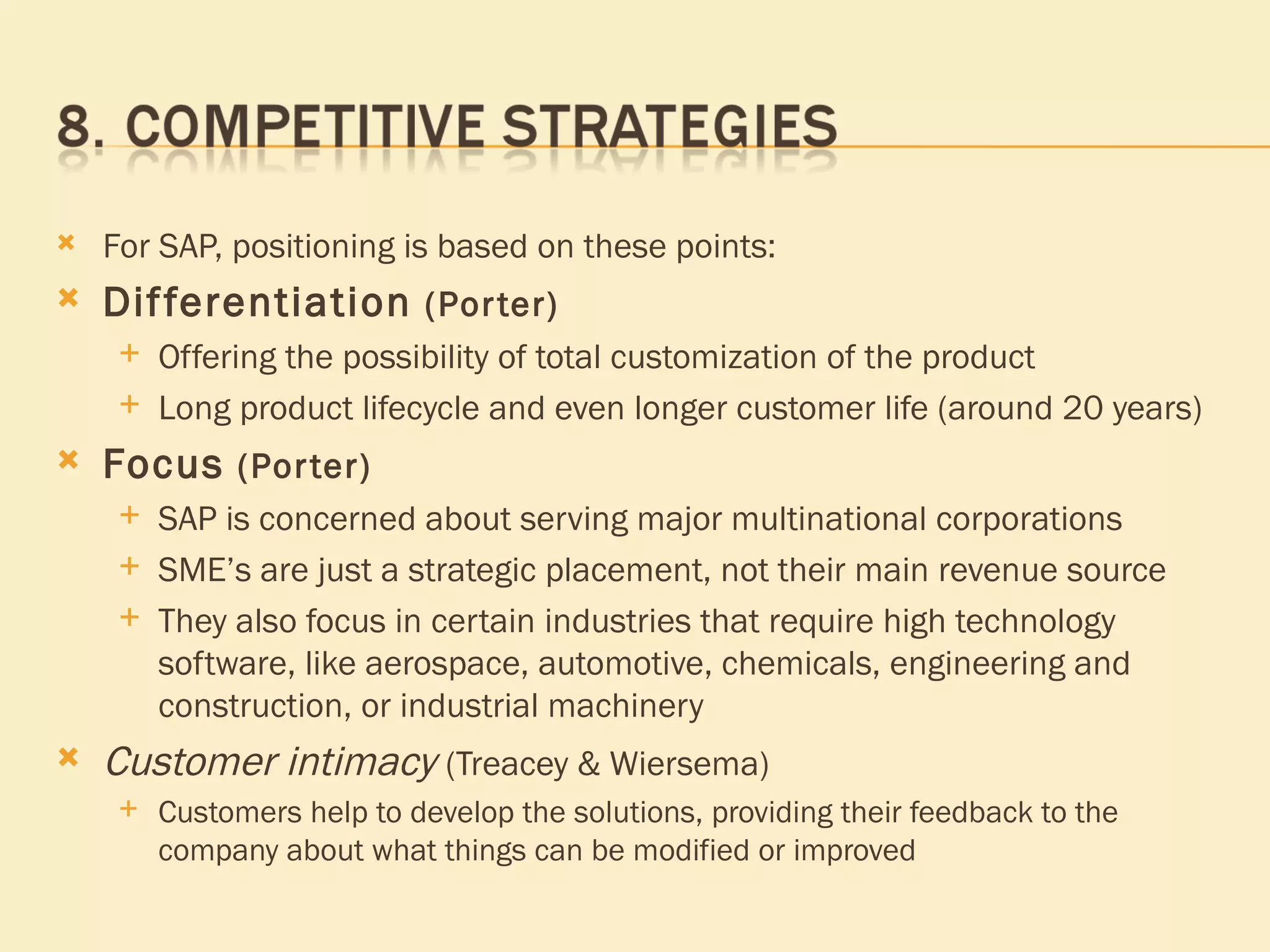 For SAP, positioning is based on these points: Differentiation  (Porter)   Offering the possibility of total customization of the product Long product lifecycle and even longer customer life (around 20 years) Focus  (Porter)   SAP is concerned about serving major multinational corporations  SME’s are just a strategic placement, not their main revenue source They also focus in certain industries that require high technology software, like aerospace, automotive, chemicals, engineering and construction, or industrial machinery  Customer intimacy  (Treacey & Wiersema) Customers help to develop the solutions, providing their feedback to the company about what things can be modified or improved 