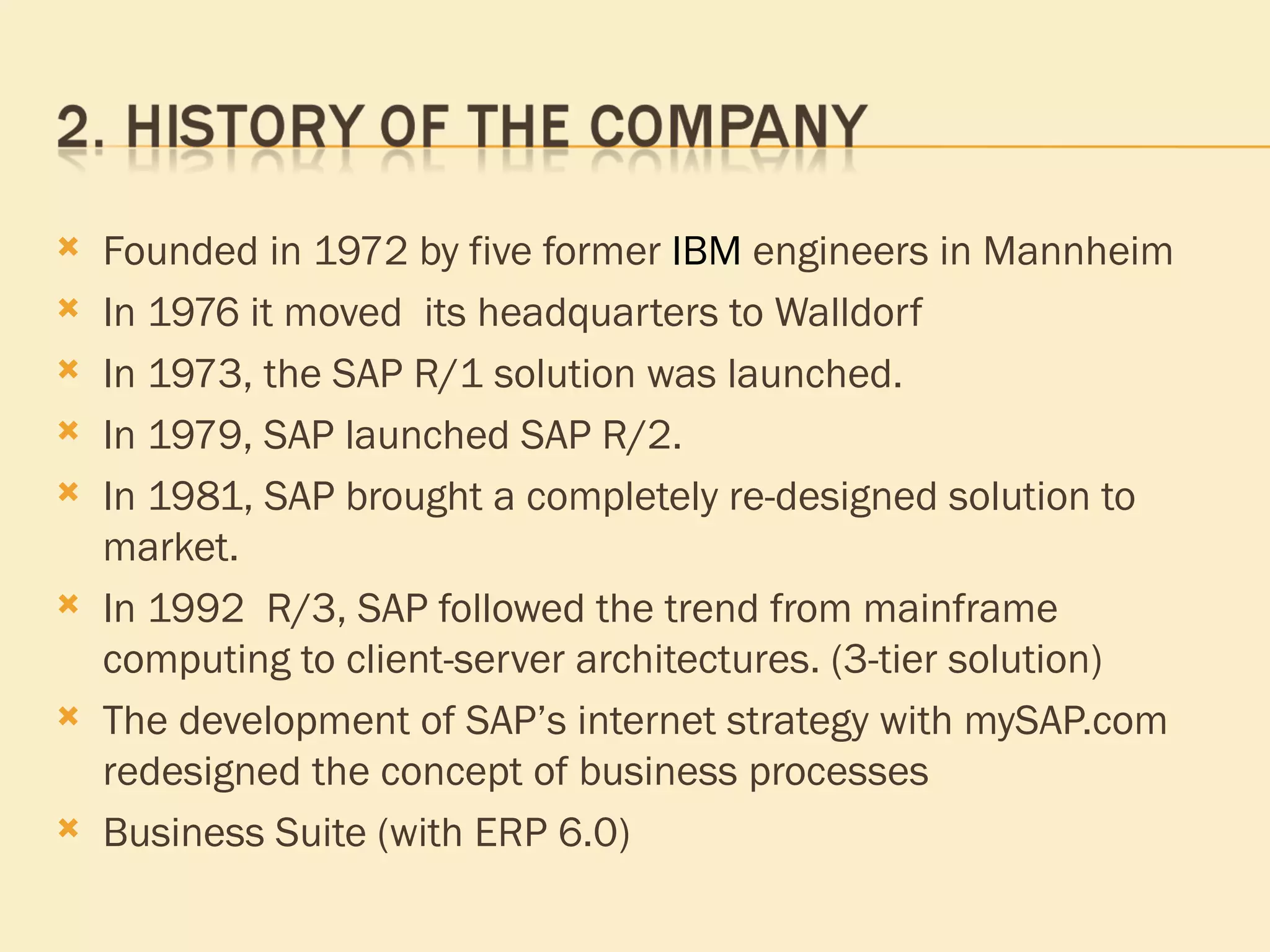 Founded in 1972  by five former  IBM  engineers in Mannheim In 1976   it moved  its headquarters to Walldorf In 1973, the SAP R/1 solution was launched. In 1979, SAP launched SAP R/2. In 1981, SAP brought a completely re-designed solution to market.  In 1992  R/3, SAP followed the trend from mainframe computing to client-server architectures. (3-tier solution) The development of SAP’s internet strategy with mySAP.com redesigned the concept of business processes Business Suite (with ERP 6.0) 