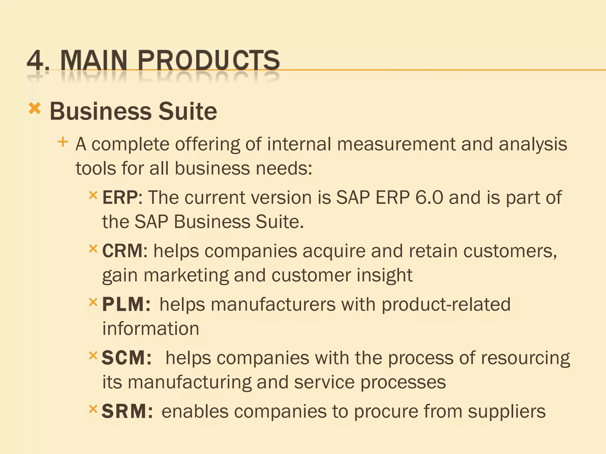 Business Suite A complete offering of internal measurement and analysis tools for all business needs: ERP : The current version is SAP ERP 6.0 and is part of the SAP Business Suite. CRM : helps companies acquire and retain customers, gain marketing and customer insight  PLM :  helps manufacturers with product-related information  SCM :   helps companies with the process of resourcing its manufacturing and service processes  SRM :  enables companies to procure from suppliers  