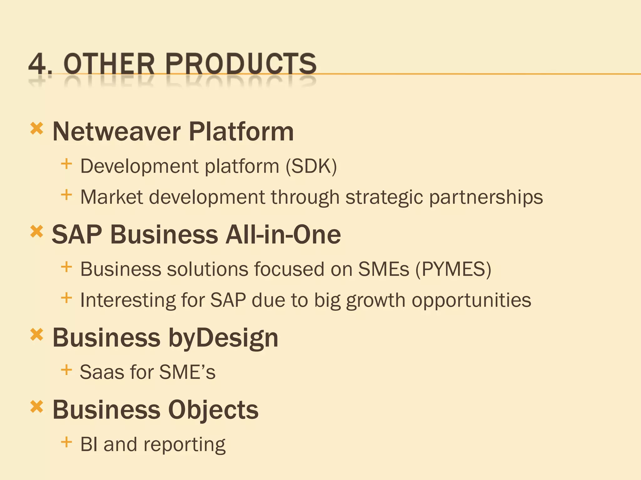 Netweaver Platform Development platform (SDK) Market development through strategic partnerships SAP Business All-in-One Business solutions focused on SMEs (PYMES) Interesting for SAP due to big growth opportunities Business byDesign Saas for SME’s Business Objects  BI and reporting 