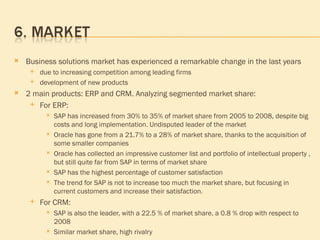 Business solutions market has experienced a remarkable change in the last years due to increasing competition among leading firms development of new products 2 main products: ERP and CRM. Analyzing segmented market share: For ERP:  SAP has increased from 30% to 35% of market share from 2005 to 2008, despite big costs and long implementation. Undisputed leader of the market  Oracle   has gone from a 21.7% to a 28% of market share, thanks to the acquisition of some smaller companies Oracle has collected an impressive customer list and portfolio of intellectual property , but still quite far from SAP in terms of market share SAP has the highest percentage of customer satisfaction The trend for SAP is not to increase too much the market share, but focusing in current customers and increase their satisfaction. For CRM: SAP is also the leader, with a 22.5 % of market share, a 0.8 % drop with respect to 2008 Similar market share,  high rivalry 