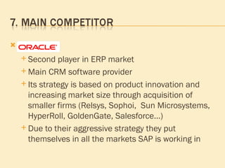 Oracle  Second player in ERP market  Main CRM software provider Its strategy is based on product innovation and increasing market size through acquisition of smaller firms (Relsys, Sophoi,  Sun Microsystems, HyperRoll, GoldenGate, Salesforce…) Due to their aggressive   strategy  they put themselves in all the markets SAP is working in 