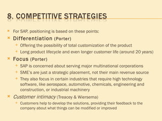 For SAP, positioning is based on these points: Differentiation  (Porter)   Offering the possibility of total customization of the product Long product lifecycle and even longer customer life (around 20 years) Focus  (Porter)   SAP is concerned about serving major multinational corporations  SME’s are just a strategic placement, not their main revenue source They also focus in certain industries that require high technology software, like aerospace, automotive, chemicals, engineering and construction, or industrial machinery  Customer intimacy  (Treacey & Wiersema) Customers help to develop the solutions, providing their feedback to the company about what things can be modified or improved 