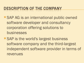 SAP AG is an international public owned software developer and consultancy corporation offering solutions to businesses SAP is the world's largest business software company and the third-largest independent software provider in terms of revenues  