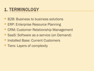 B2B: Business to business solutions ERP: Enterprise Resource Planning CRM: Customer Relationship Management SaaS: Software as a service (on Demand) Installed Base: Current Customers Tiers: Layers of complexity 