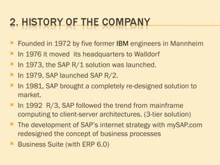 Founded in 1972  by five former  IBM  engineers in Mannheim In 1976   it moved  its headquarters to Walldorf In 1973, the SAP R/1 solution was launched. In 1979, SAP launched SAP R/2. In 1981, SAP brought a completely re-designed solution to market.  In 1992  R/3, SAP followed the trend from mainframe computing to client-server architectures. (3-tier solution) The development of SAP’s internet strategy with mySAP.com redesigned the concept of business processes Business Suite (with ERP 6.0) 