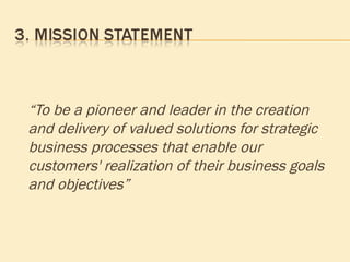 “ To be a pioneer and leader in the creation and delivery of valued solutions for strategic business processes that enable our customers' realization of their business goals and objectives” 