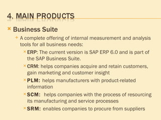 Business Suite A complete offering of internal measurement and analysis tools for all business needs: ERP : The current version is SAP ERP 6.0 and is part of the SAP Business Suite. CRM : helps companies acquire and retain customers, gain marketing and customer insight  PLM :  helps manufacturers with product-related information  SCM :   helps companies with the process of resourcing its manufacturing and service processes  SRM :  enables companies to procure from suppliers  
