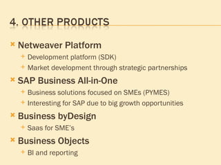 Netweaver Platform Development platform (SDK) Market development through strategic partnerships SAP Business All-in-One Business solutions focused on SMEs (PYMES) Interesting for SAP due to big growth opportunities Business byDesign Saas for SME’s Business Objects  BI and reporting 