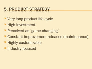 Very long product life-cycle High investment Perceived as ‘game changing’ Constant improvement releases (maintenance) Highly customizable Industry focused 