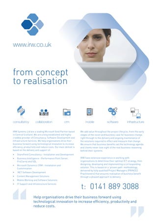 www.irw.co.uk



from concept
to realisation



consultancy            collaboration                crm               mobile               software           infrastructure

IRW Systems Ltd are a leading Microsoft Gold Partner based        We add value throughout the project lifecycle, from the early
in Central Scotland. We are a long established and highly         stages of the vision and business case for business change,
credible provider of Consultancy, Software Development and        right through to the delivery and ongoing maintenance of
Infrastructure Services. We help organisations drive their        the solutions required to effect and measure that change.
business forward using technological innovation to increase       We ensure that business benefits set the technology agenda
efficiency, productivity and reduce costs. Our main skillset is   and clients never lose sight of the real business reasoning
based on the delivery and support of:                             behind their systems.
•   SharePoint Consultancy - Installation and Development
•   Business Intelligence - Performance Point Server,             IRW have extensive experience in working with
    ProClarity and SQL                                            organisations to determine their optimal ICT strategy, then
•   Microsoft Dynamics CRM - Installation and
                                                                  designing, developing and implementing a corresponding
    Customisation                                                 solution. This is based on a ‘proven path’ methodology,
                                                                  delivered by fully qualified Project Managers (PRINCE2
•   .NET Software Development
                                                                  Practitioners) that ensures realisation of business benefit
•   Content Management Solutions                                  through a phased approach to delivery.
•   Mobile Working and Software Solutions


                                                                  t: 0141 889 3088
•   IT Support and Infrastructure Services




                    Help organisations drive their business forward using
                    technological innovation to increase efficiency, productivity and
                    reduce costs.
 