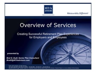 Measurably Different™ Overview of Services Creating Successful Retirement Plan Experiencesfor Employers and Employees presented by Bret G. Dudl, Senior Plan Consultant BretD@401kadvisors.com © 2011 401(k) Advisors. All rights reserved. 120 Vantis, Suite 400 • Aliso Viejo, CA  92656  |  949.460.9898  |  800.959.0071 |  949.460.9893 fax Securities offered through Financial Telesis, Inc. Investment Advisory Services offered through 401(k) Advisors. Financial Telesis, Inc. is not an affiliate of 401(k) Advisors. 