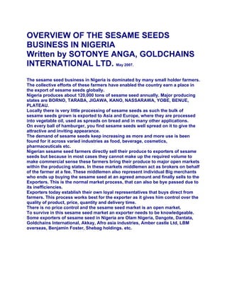 OVERVIEW OF THE SESAME SEEDS
BUSINESS IN NIGERIA
Written by SOTONYE ANGA, GOLDCHAINS
INTERNATIONAL LTD. May 2007.
The sesame seed business in Nigeria is dominated by many small holder farmers.
The collective efforts of these farmers have enabled the country earn a place in
the export of sesame seeds globally.
Nigeria produces about 120,000 tons of sesame seed annually. Major producing
states are BORNO, TARABA, JIGAWA, KANO, NASSARAWA, YOBE, BENUE,
PLATEAU.
Locally there is very little processing of sesame seeds as such the bulk of
sesame seeds grown is exported to Asia and Europe, where they are processed
into vegetable oil, used as spreads on bread and in many other applications.
On every ball of hamburger, you find sesame seeds well spread on it to give the
attractive and inviting appearance.
The demand of sesame seeds keep increasing as more and more use is been
found for it across varied industries as food, beverage, cosmetics,
pharmaceuticals etc.
Nigerian sesame seed farmers directly sell their produce to exporters of sesame
seeds but because in most cases they cannot make up the required volume to
make commercial sense these farmers bring their produce to major open markets
within the producing states. In these markets middlemen act as brokers on behalf
of the farmer at a fee. These middlemen also represent individual Big merchants
who ends up buying the sesame seed at an agreed amount and finally sells to the
Exporters. This is the normal market process, that can also be bye passed due to
its inefficiencies.
Exporters today establish their own loyal representatives that buys direct from
farmers. This process works best for the exporter as it gives him control over the
quality of product, price, quantity and delivery time.
There is no price control and the sesame seed market is an open market.
To survive in this sesame seed market an exporter needs to be knowledgeable.
Some exporters of sesame seed in Nigeria are Olam Nigeria, Dangote, Dantata,
Goldchains International, Akkay, Afro asia industries, Amber castle Ltd, LBM
overseas, Benjamin Foster, Shebag holdings. etc.
 