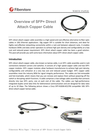 WHITE PAPER
Fiberstore White Paper | Overview of SFP+ Direct Attach Copper Cable 1
SFP+ direct attach copper cable assembly is a high speed and cost-effective alternative to fiber optic
cables in 10G Ethernet applications. 10g copper SFP is suitable for short distances, and ideal for
highly cost-effective networking connectivity within a rack and between adjacent racks. It enables
hardware OEMs and data center operators to achieve high port density and configurability at a low
cost and reduced power requirement. SFP+ direct attach copper cable has been a good solution.
This post will provide you with some basic information about SFP+ direct attach copper cable.
Introduction
SFP+ direct attach copper cable, also known as twinax cable, is an SFP+ cable assembly used in rack
connections between servers and switches. It consists of a high speed copper cable and two SFP+
copper modules. SFP+ copper modules allow hardware manufactures to achieve high port density,
configurability and utilization at a very low cost and reduced power budget. SFP+ copper cable
assemblies meet the industry MSA for signal integrity performance. The cables are hot-removable
and hot-insertable, which means that you can remove and replace them without powering off the
switch or disrupting switch functions. A cable comprises a low-voltage cable assembly that connects
directly into two SFP+ ports, one at each end of the cable. The cables use high-performance
integrated duplex serial data links for bidirectional communication and are designed for data rates
of up to 10 Gbps. The following picture shows a Cisco SFP-H10GB-ACU7M compatible 10G SFP+
direct attach copper twinax cable.
Overview of SFP+ Direct
Attach Copper Cable
 