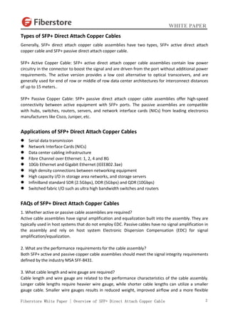 WHITE PAPER
Fiberstore White Paper | Overview of SFP+ Direct Attach Copper Cable 2
Types of SFP+ Direct Attach Copper Cables
Generally, SFP+ direct attach copper cable assemblies have two types, SFP+ active direct attach
copper cable and SFP+ passive direct attach copper cable.
SFP+ Active Copper Cable: SFP+ active direct attach copper cable assemblies contain low power
circuitry in the connector to boost the signal and are driven from the port without additional power
requirements. The active version provides a low cost alternative to optical transceivers, and are
generally used for end of row or middle of row data center architectures for interconnect distances
of up to 15 meters..
SFP+ Passive Copper Cable: SFP+ passive direct attach copper cable assemblies offer high-speed
connectivity between active equipment with SFP+ ports. The passive assemblies are compatible
with hubs, switches, routers, servers, and network interface cards (NICs) from leading electronics
manufacturers like Cisco, Juniper, etc.
Applications of SFP+ Direct Attach Copper Cables
 Serial data transmission
 Network Interface Cards (NICs)
 Data center cabling infrastructure
 Fibre Channel over Ethernet: 1, 2, 4 and 8G
 10Gb Ethernet and Gigabit Ethernet (IEEE802.3ae)
 High density connections between networking equipment
 High capacity I/O in storage area networks, and storage servers
 InfiniBand standard SDR (2.5Gbps), DDR (5Gbps) and QDR (10Gbps)
 Switched fabric I/O such as ultra high bandwidth switches and routers
FAQs of SFP+ Direct Attach Copper Cables
1. Whether active or passive cable assemblies are required?
Active cable assemblies have signal amplification and equalization built into the assembly. They are
typically used in host systems that do not employ EDC. Passive cables have no signal amplification in
the assembly and rely on host system Electronic Dispersion Compensation (EDC) for signal
amplification/equalization.
2. What are the performance requirements for the cable assembly?
Both SFP+ active and passive copper cable assemblies should meet the signal integrity requirements
defined by the industry MSA SFF-8431.
3. What cable length and wire gauge are required?
Cable length and wire gauge are related to the performance characteristics of the cable assembly.
Longer cable lengths require heavier wire gauge, while shorter cable lengths can utilize a smaller
gauge cable. Smaller wire gauges results in reduced weight, improved airflow and a more flexible
 