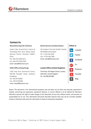 WHITE PAPER
Fiberstore White Paper | Overview of SFP+ Direct Attach Copper Cable 4
Contact Us
Manufacturing R & D (China)
Eastern Side, Second Floor, Science &
Technology Park, No.6, Keyuan Road,
Nanshan District, Shenzhen 518057,
China
Tel: +86 (755) 8300 3611
Fax: +86 (755) 8326 9395
Email: sales@fiberstore.com
APAC Office (Hong Kong)
1220 Tung Chun Commercial Centre,
438-444 Shanghai Street, Kowloon,
HongKong
Tel: +852 81763606
Fax: +852 81763606
Email: sales@fiberstore.com
North America (United States)
331 Andover Park East Ste330, Tukwila,
WA 98188,United States
Tel: +1-425-226-2035
Fax: +1-253-246-7881
Email: sales@fiberstore.com
London Office (United Kingdom)
Third Floor 207 Regent Street, London,
W1B 3HH, United Kingdom
Tel: +44 2081441980
Notice: This document is for informational purposes only and does not set forth any warranty, expressed or
implied, concerning any equipment, equipment features, or service offered or to be offered by Fiberstore.
Fiberstore reserves the right to make changes to this document at any time, without notice, and assumes no
responsibility for its use. This information document describes features that may not be currently available.
Contact a Fiberstore sales team for information on feature and product availability.
Follow us
LinkedIn
Twitter
Facebook
G+
Pinterest
Youtube
Blog
 