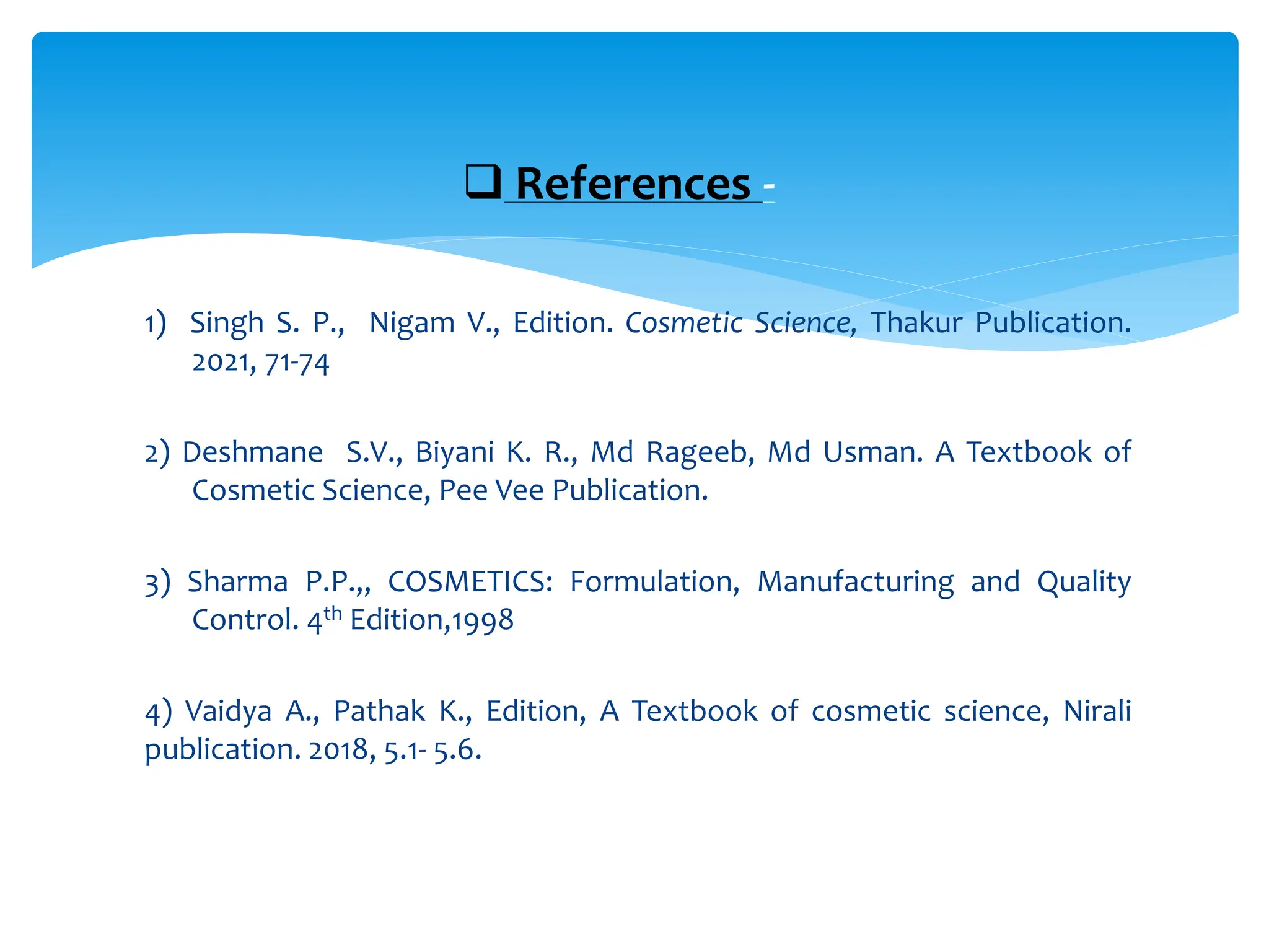 1) Singh S. P., Nigam V., Edition. Cosmetic Science, Thakur Publication.
2021, 71-74
2) Deshmane S.V., Biyani K. R., Md Rageeb, Md Usman. A Textbook of
Cosmetic Science, Pee Vee Publication.
3) Sharma P.P.,, COSMETICS: Formulation, Manufacturing and Quality
Control. 4th Edition,1998
4) Vaidya A., Pathak K., Edition, A Textbook of cosmetic science, Nirali
publication. 2018, 5.1- 5.6.
 References -
 