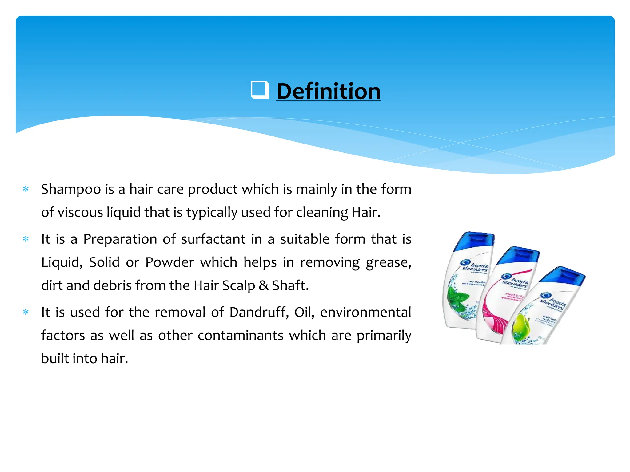  Shampoo is a hair care product which is mainly in the form
of viscous liquid that is typically used for cleaning Hair.
 It is a Preparation of surfactant in a suitable form that is
Liquid, Solid or Powder which helps in removing grease,
dirt and debris from the Hair Scalp & Shaft.
 It is used for the removal of Dandruff, Oil, environmental
factors as well as other contaminants which are primarily
built into hair.
 Definition
 