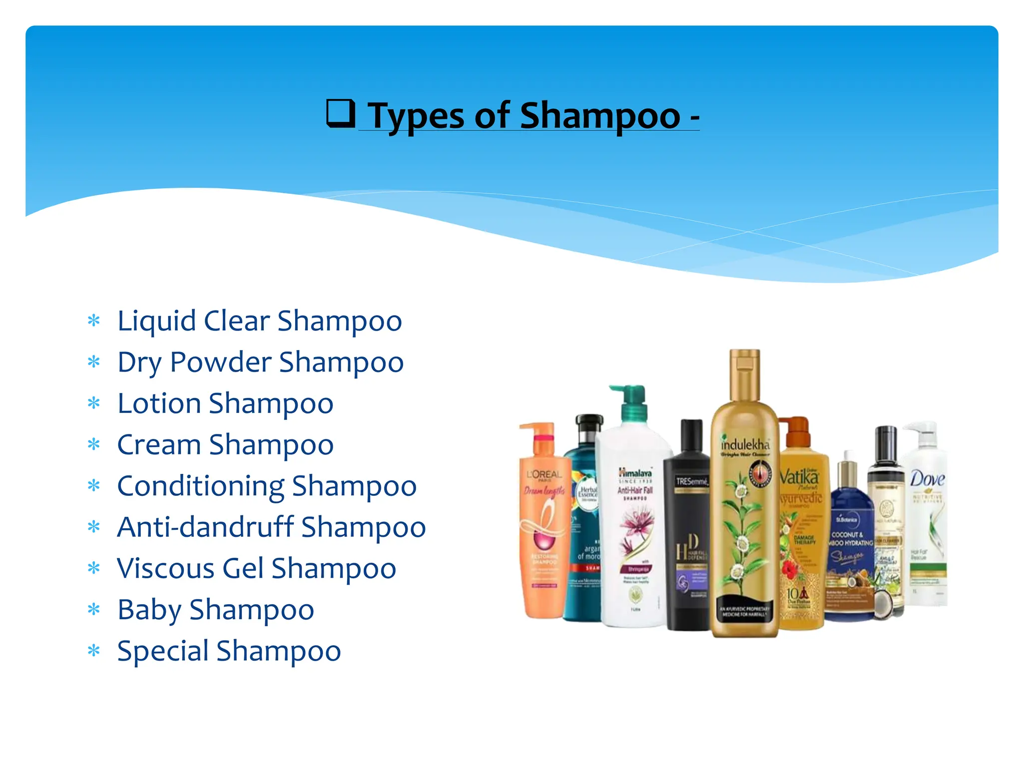  Types of Shampoo -
 Liquid Clear Shampoo
 Dry Powder Shampoo
 Lotion Shampoo
 Cream Shampoo
 Conditioning Shampoo
 Anti-dandruff Shampoo
 Viscous Gel Shampoo
 Baby Shampoo
 Special Shampoo
 