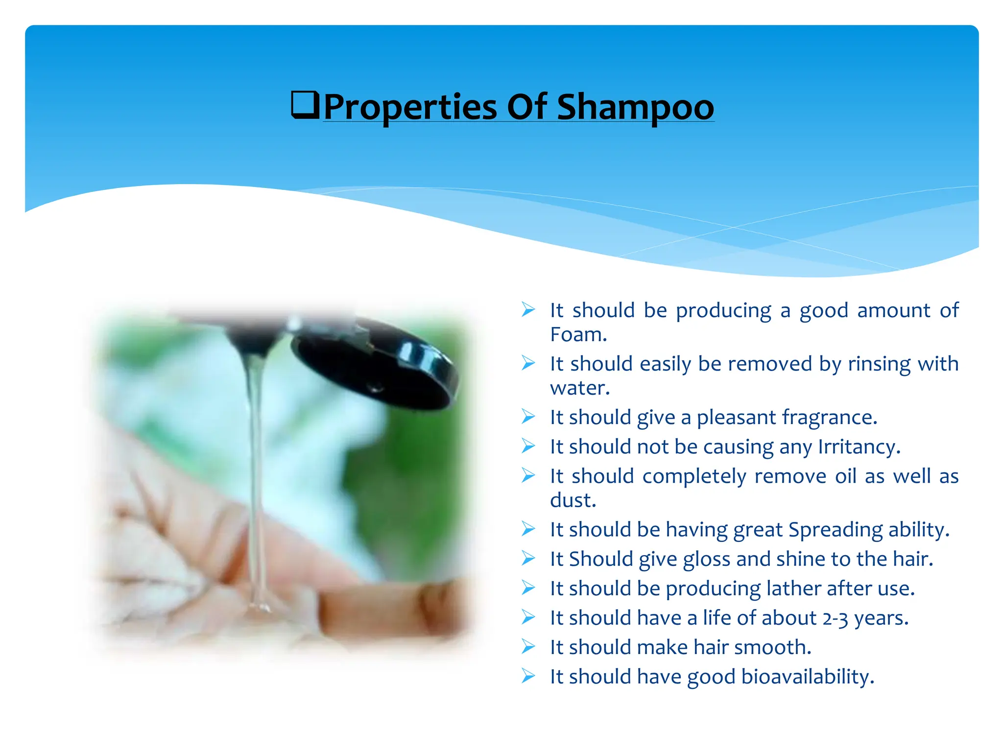 Properties Of Shampoo
 It should be producing a good amount of
Foam.
 It should easily be removed by rinsing with
water.
 It should give a pleasant fragrance.
 It should not be causing any Irritancy.
 It should completely remove oil as well as
dust.
 It should be having great Spreading ability.
 It Should give gloss and shine to the hair.
 It should be producing lather after use.
 It should have a life of about 2-3 years.
 It should make hair smooth.
 It should have good bioavailability.
 