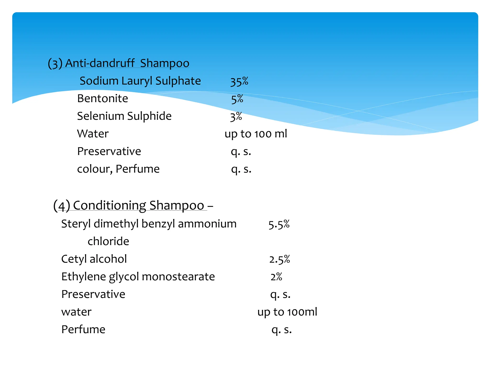 (3) Anti-dandruff Shampoo
Sodium Lauryl Sulphate 35%
Bentonite 5%
Selenium Sulphide 3%
Water up to 100 ml
Preservative q. s.
colour, Perfume q. s.
(4) Conditioning Shampoo –
Steryl dimethyl benzyl ammonium 5.5%
chloride
Cetyl alcohol 2.5%
Ethylene glycol monostearate 2%
Preservative q. s.
water up to 100ml
Perfume q. s.
 