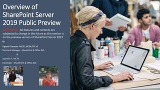 Overview of
SharePoint Server
2019 Public Preview
By
Vignesh Ganesan -MCSE ,MCSA,ITIL V3
Technical Manager –SharePoint & Office 365
&
Jayanthi P , MCTS
Developer –SharePoint & Office 365
DISCLAIMER: All features and contents are
subjected to change in the future as this session is
on the preview version of SharePoint Server 2019
 