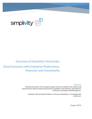 Abstract 
SimpliVity OmniCube is the only hyperconverged infrastructure platform that combines x86 
Cloud Economics without Compromising Enterprise capabilities: Data Protection, Data Efficiency; 
Performance and Global Unified Management. 
SimpliVity’s Data Virtualization Platform is the key to Simplifying IT. A novel global data 
architecture. 
August 2014 
Overview of SimpliVity’s OmniCube: 
Cloud Economics with Enterprise Performance, 
Protection and Functionality 
 