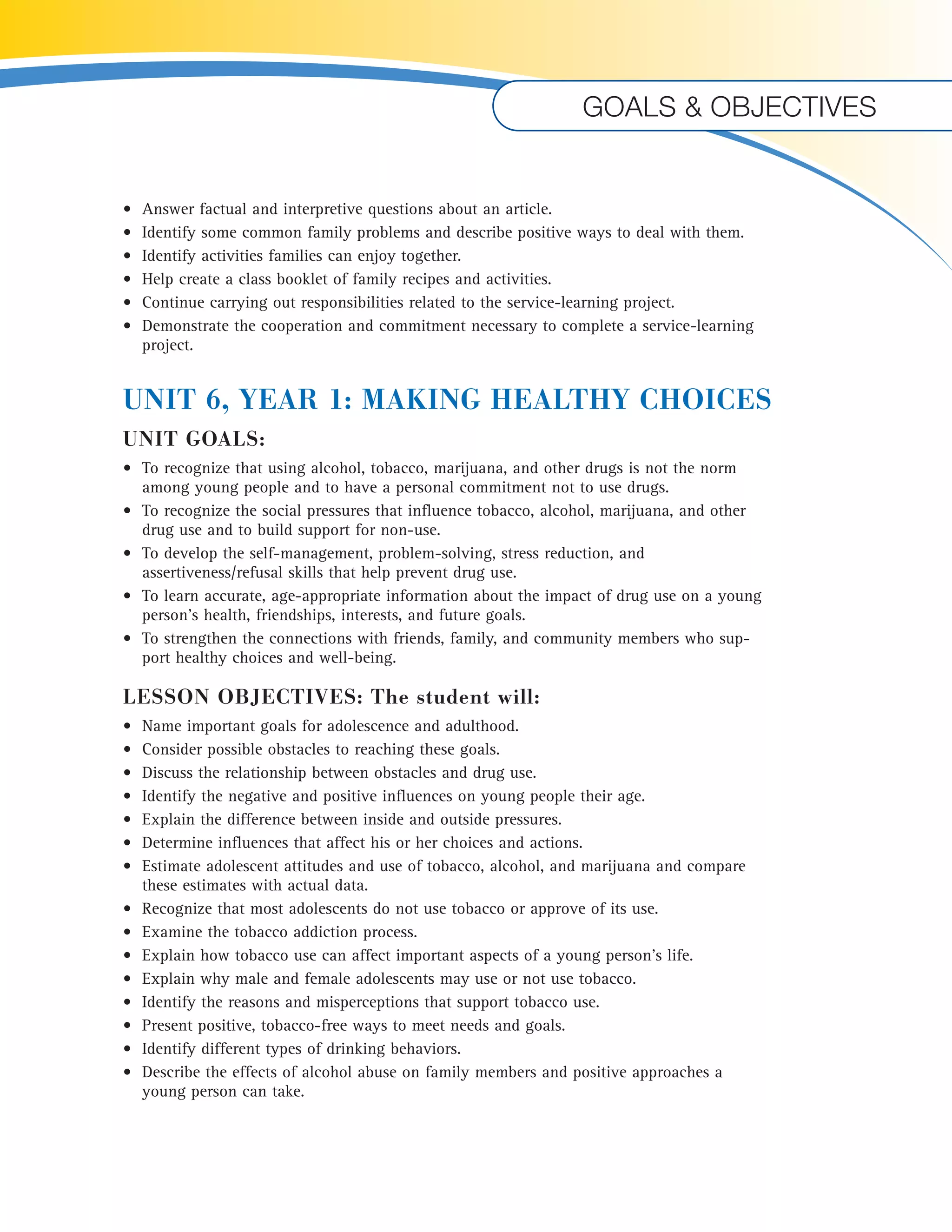 Goals & objectives 
• Answer factual and interpretive questions about an article. 
• Identify some common family problems and describe positive ways to deal with them. 
• Identify activities families can enjoy together. 
• Help create a class booklet of family recipes and activities. 
• Continue carrying out responsibilities related to the service-learning project. 
• Demonstrate the cooperation and commitment necessary to complete a service-learning 
project. 
UNIT 6, YEAR 1: MAKING HEALTHY CHOICES 
UNIT GOALS: 
• To recognize that using alcohol, tobacco, marijuana, and other drugs is not the norm 
among young people and to have a personal commitment not to use drugs. 
• To recognize the social pressures that influence tobacco, alcohol, marijuana, and other 
drug use and to build support for non-use. 
• To develop the self-management, problem-solving, stress reduction, and 
assertiveness/refusal skills that help prevent drug use. 
• To learn accurate, age-appropriate information about the impact of drug use on a young 
person’s health, friendships, interests, and future goals. 
• To strengthen the connections with friends, family, and community members who sup-port 
healthy choices and well-being. 
LESSON OBJECTIVES: The student will: 
• Name important goals for adolescence and adulthood. 
• Consider possible obstacles to reaching these goals. 
• Discuss the relationship between obstacles and drug use. 
• Identify the negative and positive influences on young people their age. 
• Explain the difference between inside and outside pressures. 
• Determine influences that affect his or her choices and actions. 
• Estimate adolescent attitudes and use of tobacco, alcohol, and marijuana and compare 
these estimates with actual data. 
• Recognize that most adolescents do not use tobacco or approve of its use. 
• Examine the tobacco addiction process. 
• Explain how tobacco use can affect important aspects of a young person’s life. 
• Explain why male and female adolescents may use or not use tobacco. 
• Identify the reasons and misperceptions that support tobacco use. 
• Present positive, tobacco-free ways to meet needs and goals. 
• Identify different types of drinking behaviors. 
• Describe the effects of alcohol abuse on family members and positive approaches a 
young person can take. 
 