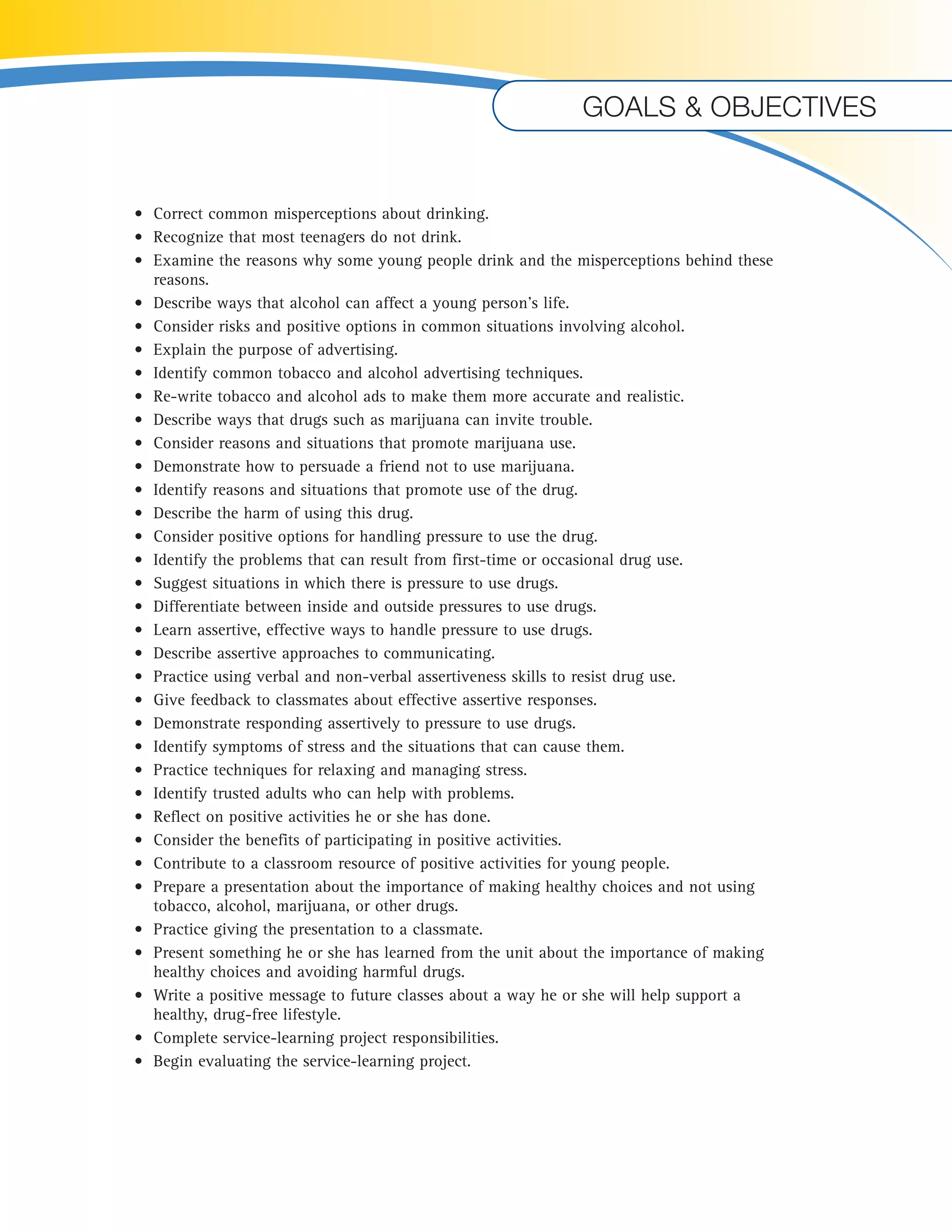 Goals & objectives 
• Correct common misperceptions about drinking. 
• Recognize that most teenagers do not drink. 
• Examine the reasons why some young people drink and the misperceptions behind these 
reasons. 
• Describe ways that alcohol can affect a young person’s life. 
• Consider risks and positive options in common situations involving alcohol. 
• Explain the purpose of advertising. 
• Identify common tobacco and alcohol advertising techniques. 
• Re-write tobacco and alcohol ads to make them more accurate and realistic. 
• Describe ways that drugs such as marijuana can invite trouble. 
• Consider reasons and situations that promote marijuana use. 
• Demonstrate how to persuade a friend not to use marijuana. 
• Identify reasons and situations that promote use of the drug. 
• Describe the harm of using this drug. 
• Consider positive options for handling pressure to use the drug. 
• Identify the problems that can result from first-time or occasional drug use. 
• Suggest situations in which there is pressure to use drugs. 
• Differentiate between inside and outside pressures to use drugs. 
• Learn assertive, effective ways to handle pressure to use drugs. 
• Describe assertive approaches to communicating. 
• Practice using verbal and non-verbal assertiveness skills to resist drug use. 
• Give feedback to classmates about effective assertive responses. 
• Demonstrate responding assertively to pressure to use drugs. 
• Identify symptoms of stress and the situations that can cause them. 
• Practice techniques for relaxing and managing stress. 
• Identify trusted adults who can help with problems. 
• Reflect on positive activities he or she has done. 
• Consider the benefits of participating in positive activities. 
• Contribute to a classroom resource of positive activities for young people. 
• Prepare a presentation about the importance of making healthy choices and not using 
tobacco, alcohol, marijuana, or other drugs. 
• Practice giving the presentation to a classmate. 
• Present something he or she has learned from the unit about the importance of making 
healthy choices and avoiding harmful drugs. 
• Write a positive message to future classes about a way he or she will help support a 
healthy, drug-free lifestyle. 
• Complete service-learning project responsibilities. 
• Begin evaluating the service-learning project. 
U 
 