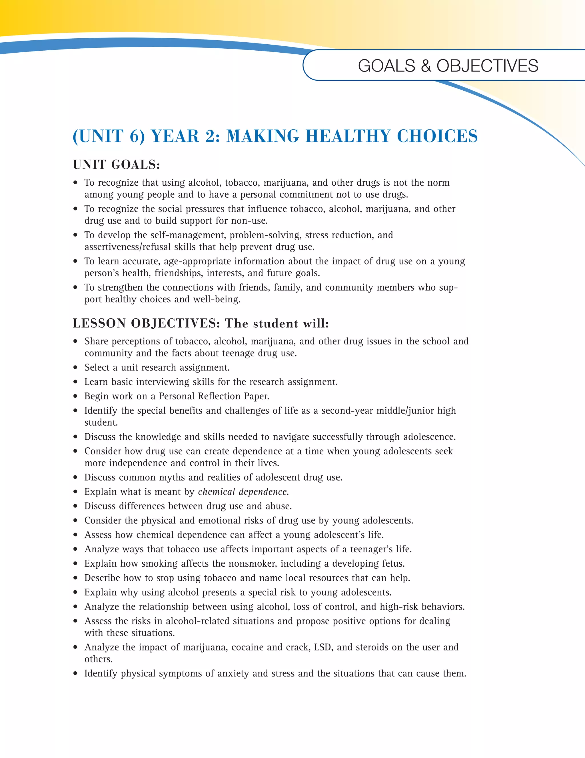 Goals & objectives 
(UNIT 6) YEAR 2: MAKING HEALTHY CHOICES 
UNIT GOALS: 
• To recognize that using alcohol, tobacco, marijuana, and other drugs is not the norm 
among young people and to have a personal commitment not to use drugs. 
• To recognize the social pressures that influence tobacco, alcohol, marijuana, and other 
drug use and to build support for non-use. 
• To develop the self-management, problem-solving, stress reduction, and 
assertiveness/refusal skills that help prevent drug use. 
• To learn accurate, age-appropriate information about the impact of drug use on a young 
person’s health, friendships, interests, and future goals. 
• To strengthen the connections with friends, family, and community members who sup-port 
healthy choices and well-being. 
LESSON OBJECTIVES: The student will: 
• Share perceptions of tobacco, alcohol, marijuana, and other drug issues in the school and 
community and the facts about teenage drug use. 
• Select a unit research assignment. 
• Learn basic interviewing skills for the research assignment. 
• Begin work on a Personal Reflection Paper. 
• Identify the special benefits and challenges of life as a second-year middle/junior high 
student. 
• Discuss the knowledge and skills needed to navigate successfully through adolescence. 
• Consider how drug use can create dependence at a time when young adolescents seek 
more independence and control in their lives. 
• Discuss common myths and realities of adolescent drug use. 
• Explain what is meant by chemical dependence. 
• Discuss differences between drug use and abuse. 
• Consider the physical and emotional risks of drug use by young adolescents. 
• Assess how chemical dependence can affect a young adolescent’s life. 
• Analyze ways that tobacco use affects important aspects of a teenager’s life. 
• Explain how smoking affects the nonsmoker, including a developing fetus. 
• Describe how to stop using tobacco and name local resources that can help. 
• Explain why using alcohol presents a special risk to young adolescents. 
• Analyze the relationship between using alcohol, loss of control, and high-risk behaviors. 
• Assess the risks in alcohol-related situations and propose positive options for dealing 
with these situations. 
• Analyze the impact of marijuana, cocaine and crack, LSD, and steroids on the user and 
others. 
• Identify physical symptoms of anxiety and stress and the situations that can cause them. 
 