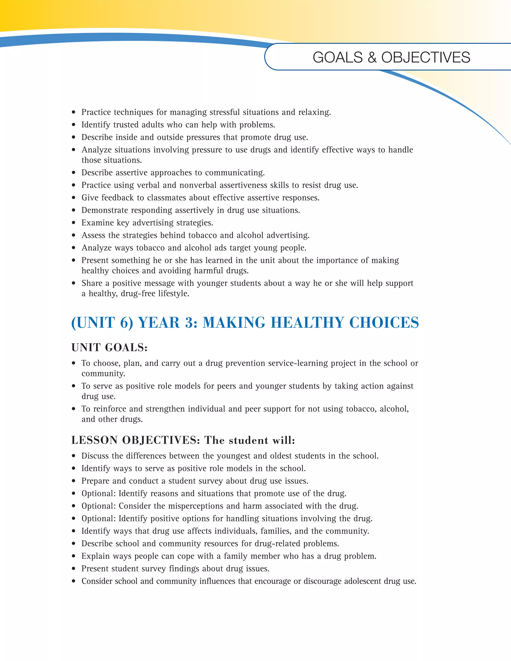 Goals & objectives 
• Practice techniques for managing stressful situations and relaxing. 
• Identify trusted adults who can help with problems. 
• Describe inside and outside pressures that promote drug use. 
• Analyze situations involving pressure to use drugs and identify effective ways to handle 
those situations. 
• Describe assertive approaches to communicating. 
• Practice using verbal and nonverbal assertiveness skills to resist drug use. 
• Give feedback to classmates about effective assertive responses. 
• Demonstrate responding assertively in drug use situations. 
• Examine key advertising strategies. 
• Assess the strategies behind tobacco and alcohol advertising. 
• Analyze ways tobacco and alcohol ads target young people. 
• Present something he or she has learned in the unit about the importance of making 
healthy choices and avoiding harmful drugs. 
• Share a positive message with younger students about a way he or she will help support 
a healthy, drug-free lifestyle. 
(UNIT 6) YEAR 3: MAKING HEALTHY CHOICES 
UNIT GOALS: 
• To choose, plan, and carry out a drug prevention service-learning project in the school or 
community. 
• To serve as positive role models for peers and younger students by taking action against 
drug use. 
• To reinforce and strengthen individual and peer support for not using tobacco, alcohol, 
and other drugs. 
LESSON OBJECTIVES: The student will: 
• Discuss the differences between the youngest and oldest students in the school. 
• Identify ways to serve as positive role models in the school. 
• Prepare and conduct a student survey about drug use issues. 
• Optional: Identify reasons and situations that promote use of the drug. 
• Optional: Consider the misperceptions and harm associated with the drug. 
• Optional: Identify positive options for handling situations involving the drug. 
• Identify ways that drug use affects individuals, families, and the community. 
• Describe school and community resources for drug-related problems. 
• Explain ways people can cope with a family member who has a drug problem. 
• Present student survey findings about drug issues. 
• Consider school and community influences that encourage or discourage adolescent drug use. 
U 
 