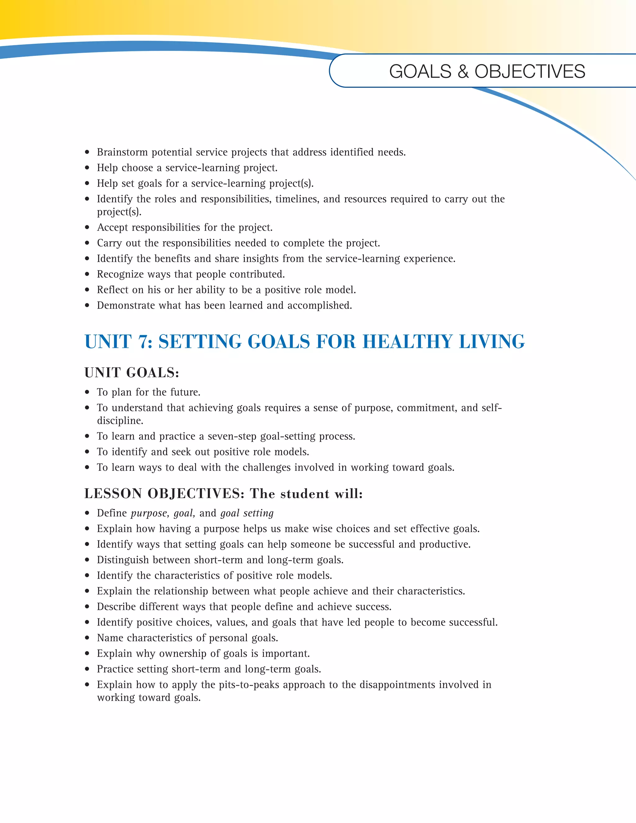 Goals & objectives 
• Brainstorm potential service projects that address identified needs. 
• Help choose a service-learning project. 
• Help set goals for a service-learning project(s). 
• Identify the roles and responsibilities, timelines, and resources required to carry out the 
project(s). 
• Accept responsibilities for the project. 
• Carry out the responsibilities needed to complete the project. 
• Identify the benefits and share insights from the service-learning experience. 
• Recognize ways that people contributed. 
• Reflect on his or her ability to be a positive role model. 
• Demonstrate what has been learned and accomplished. 
UNIT 7: SETTING GOALS FOR HEALTHY LIVING 
UNIT GOALS: 
• To plan for the future. 
• To understand that achieving goals requires a sense of purpose, commitment, and self-discipline. 
• To learn and practice a seven-step goal-setting process. 
• To identify and seek out positive role models. 
• To learn ways to deal with the challenges involved in working toward goals. 
LESSON OBJECTIVES: The student will: 
• Define purpose, goal, and goal setting 
• Explain how having a purpose helps us make wise choices and set effective goals. 
• Identify ways that setting goals can help someone be successful and productive. 
• Distinguish between short-term and long-term goals. 
• Identify the characteristics of positive role models. 
• Explain the relationship between what people achieve and their characteristics. 
• Describe different ways that people define and achieve success. 
• Identify positive choices, values, and goals that have led people to become successful. 
• Name characteristics of personal goals. 
• Explain why ownership of goals is important. 
• Practice setting short-term and long-term goals. 
• Explain how to apply the pits-to-peaks approach to the disappointments involved in 
working toward goals. 
 