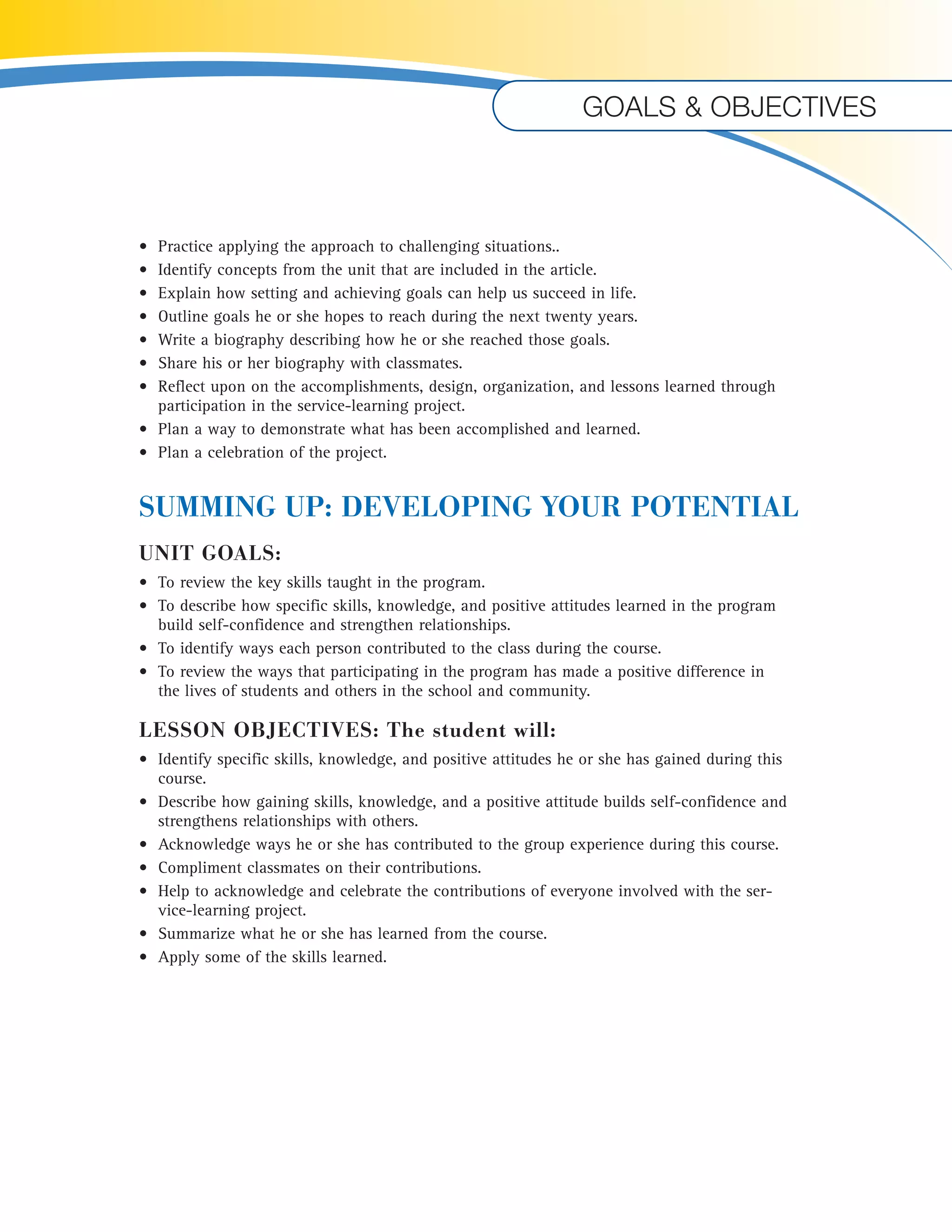 Goals & objectives 
• Practice applying the approach to challenging situations.. 
• Identify concepts from the unit that are included in the article. 
• Explain how setting and achieving goals can help us succeed in life. 
• Outline goals he or she hopes to reach during the next twenty years. 
• Write a biography describing how he or she reached those goals. 
• Share his or her biography with classmates. 
• Reflect upon on the accomplishments, design, organization, and lessons learned through 
participation in the service-learning project. 
• Plan a way to demonstrate what has been accomplished and learned. 
• Plan a celebration of the project. 
SUMMING UP: DEVELOPING YOUR POTENTIAL 
UNIT GOALS: 
• To review the key skills taught in the program. 
• To describe how specific skills, knowledge, and positive attitudes learned in the program 
build self-confidence and strengthen relationships. 
• To identify ways each person contributed to the class during the course. 
• To review the ways that participating in the program has made a positive difference in 
the lives of students and others in the school and community. 
LESSON OBJECTIVES: The student will: 
• Identify specific skills, knowledge, and positive attitudes he or she has gained during this 
course. 
• Describe how gaining skills, knowledge, and a positive attitude builds self-confidence and 
strengthens relationships with others. 
• Acknowledge ways he or she has contributed to the group experience during this course. 
• Compliment classmates on their contributions. 
• Help to acknowledge and celebrate the contributions of everyone involved with the ser-vice- 
learning project. 
• Summarize what he or she has learned from the course. 
• Apply some of the skills learned. 
U 
