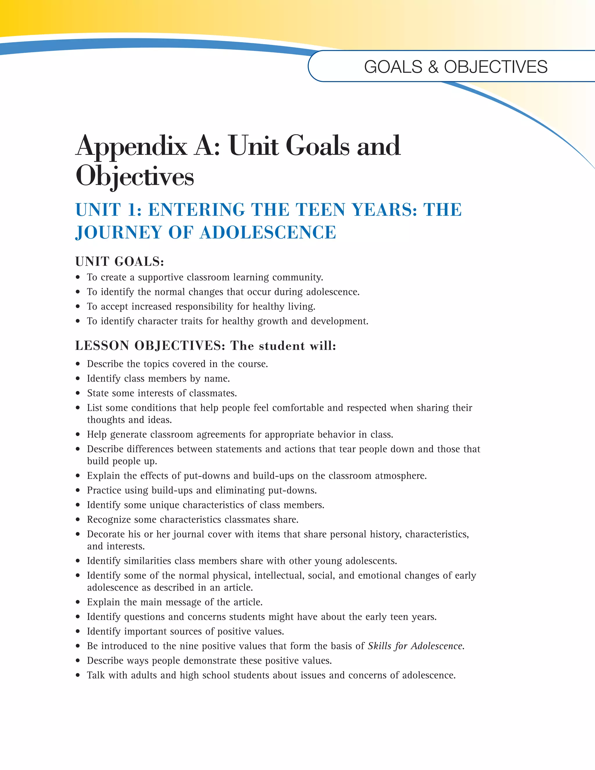 Goals & objectives 
Appendix A: Unit Goals and 
Objectives 
UNIT 1: ENTERING THE TEEN YEARS: THE 
JOURNEY OF ADOLESCENCE 
UNIT GOALS: 
• To create a supportive classroom learning community. 
• To identify the normal changes that occur during adolescence. 
• To accept increased responsibility for healthy living. 
• To identify character traits for healthy growth and development. 
LESSON OBJECTIVES: The student will: 
• Describe the topics covered in the course. 
• Identify class members by name. 
• State some interests of classmates. 
• List some conditions that help people feel comfortable and respected when sharing their 
thoughts and ideas. 
• Help generate classroom agreements for appropriate behavior in class. 
• Describe differences between statements and actions that tear people down and those that 
build people up. 
• Explain the effects of put-downs and build-ups on the classroom atmosphere. 
• Practice using build-ups and eliminating put-downs. 
• Identify some unique characteristics of class members. 
• Recognize some characteristics classmates share. 
• Decorate his or her journal cover with items that share personal history, characteristics, 
and interests. 
• Identify similarities class members share with other young adolescents. 
• Identify some of the normal physical, intellectual, social, and emotional changes of early 
adolescence as described in an article. 
• Explain the main message of the article. 
• Identify questions and concerns students might have about the early teen years. 
• Identify important sources of positive values. 
• Be introduced to the nine positive values that form the basis of Skills for Adolescence. 
• Describe ways people demonstrate these positive values. 
• Talk with adults and high school students about issues and concerns of adolescence. 
 