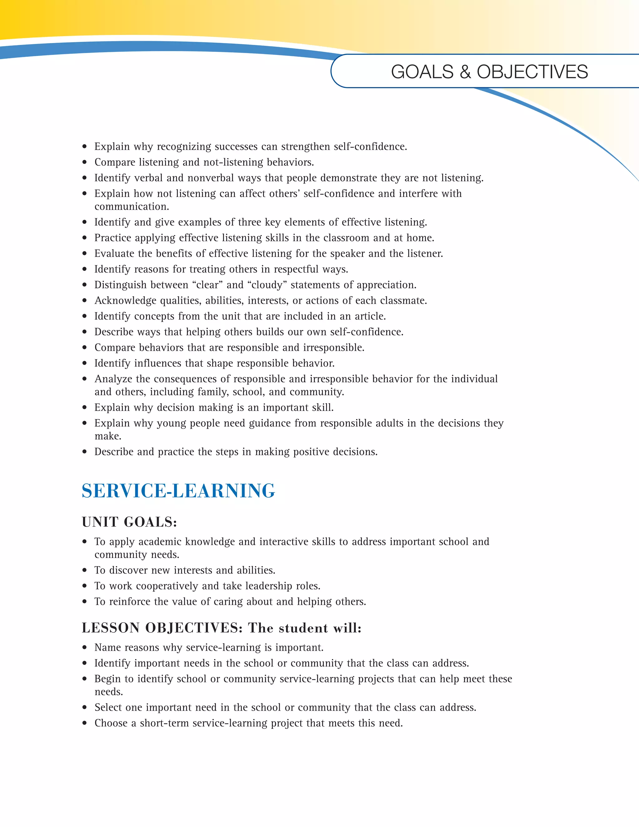 Goals & objectives 
• Explain why recognizing successes can strengthen self-confidence. 
• Compare listening and not-listening behaviors. 
• Identify verbal and nonverbal ways that people demonstrate they are not listening. 
• Explain how not listening can affect others’ self-confidence and interfere with 
communication. 
• Identify and give examples of three key elements of effective listening. 
• Practice applying effective listening skills in the classroom and at home. 
• Evaluate the benefits of effective listening for the speaker and the listener. 
• Identify reasons for treating others in respectful ways. 
• Distinguish between “clear” and “cloudy” statements of appreciation. 
• Acknowledge qualities, abilities, interests, or actions of each classmate. 
• Identify concepts from the unit that are included in an article. 
• Describe ways that helping others builds our own self-confidence. 
• Compare behaviors that are responsible and irresponsible. 
• Identify influences that shape responsible behavior. 
• Analyze the consequences of responsible and irresponsible behavior for the individual 
and others, including family, school, and community. 
• Explain why decision making is an important skill. 
• Explain why young people need guidance from responsible adults in the decisions they 
make. 
• Describe and practice the steps in making positive decisions. 
SERVICE-LEARNING 
UNIT GOALS: 
• To apply academic knowledge and interactive skills to address important school and 
community needs. 
• To discover new interests and abilities. 
• To work cooperatively and take leadership roles. 
• To reinforce the value of caring about and helping others. 
LESSON OBJECTIVES: The student will: 
• Name reasons why service-learning is important. 
• Identify important needs in the school or community that the class can address. 
• Begin to identify school or community service-learning projects that can help meet these 
needs. 
• Select one important need in the school or community that the class can address. 
• Choose a short-term service-learning project that meets this need. 
 