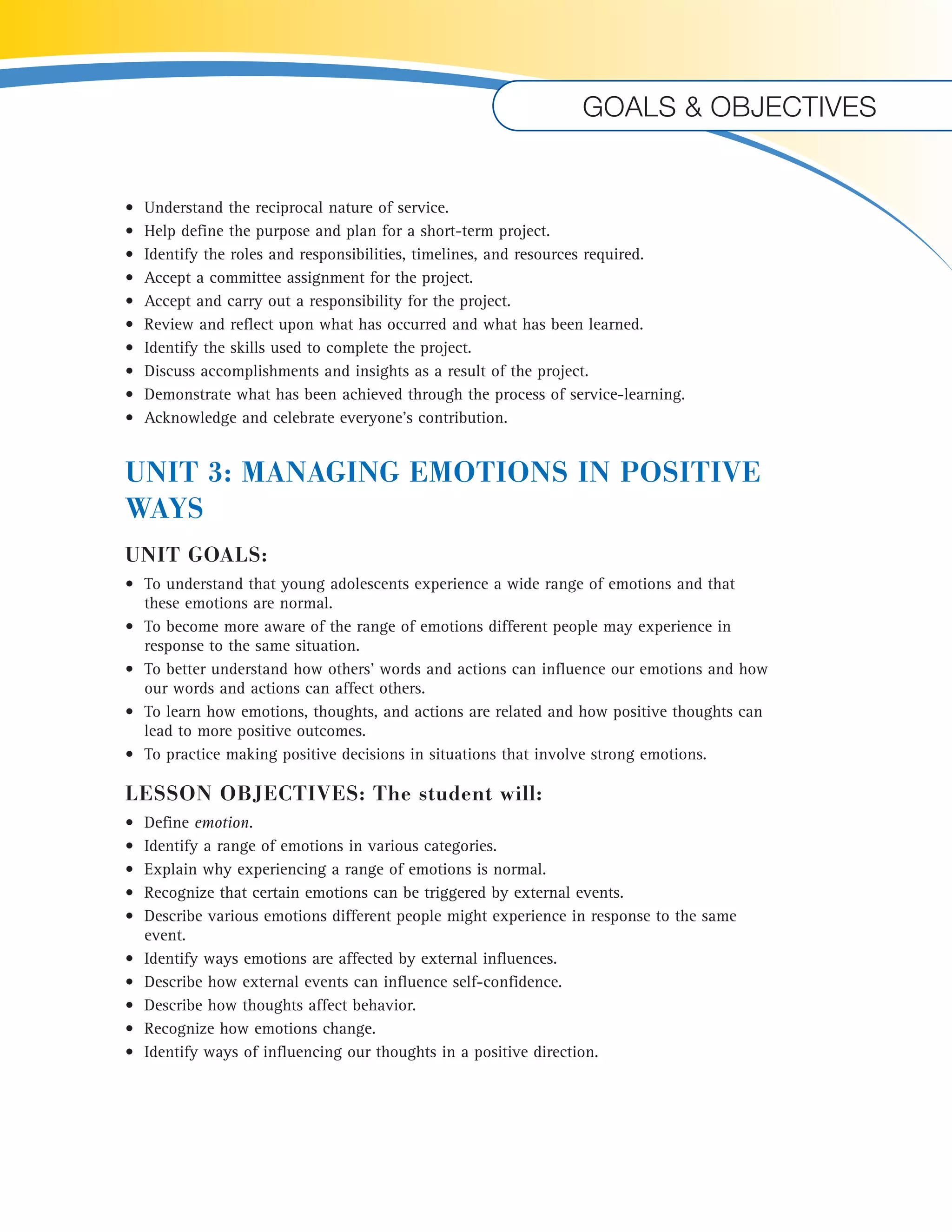 Goals & objectives 
• Understand the reciprocal nature of service. 
• Help define the purpose and plan for a short-term project. 
• Identify the roles and responsibilities, timelines, and resources required. 
• Accept a committee assignment for the project. 
• Accept and carry out a responsibility for the project. 
• Review and reflect upon what has occurred and what has been learned. 
• Identify the skills used to complete the project. 
• Discuss accomplishments and insights as a result of the project. 
• Demonstrate what has been achieved through the process of service-learning. 
• Acknowledge and celebrate everyone’s contribution. 
UNIT 3: MANAGING EMOTIONS IN POSITIVE 
WAYS 
UNIT GOALS: 
• To understand that young adolescents experience a wide range of emotions and that 
these emotions are normal. 
• To become more aware of the range of emotions different people may experience in 
response to the same situation. 
• To better understand how others’ words and actions can influence our emotions and how 
our words and actions can affect others. 
• To learn how emotions, thoughts, and actions are related and how positive thoughts can 
lead to more positive outcomes. 
• To practice making positive decisions in situations that involve strong emotions. 
LESSON OBJECTIVES: The student will: 
• Define emotion. 
• Identify a range of emotions in various categories. 
• Explain why experiencing a range of emotions is normal. 
• Recognize that certain emotions can be triggered by external events. 
• Describe various emotions different people might experience in response to the same 
event. 
• Identify ways emotions are affected by external influences. 
• Describe how external events can influence self-confidence. 
• Describe how thoughts affect behavior. 
• Recognize how emotions change. 
• Identify ways of influencing our thoughts in a positive direction. 
U 
 