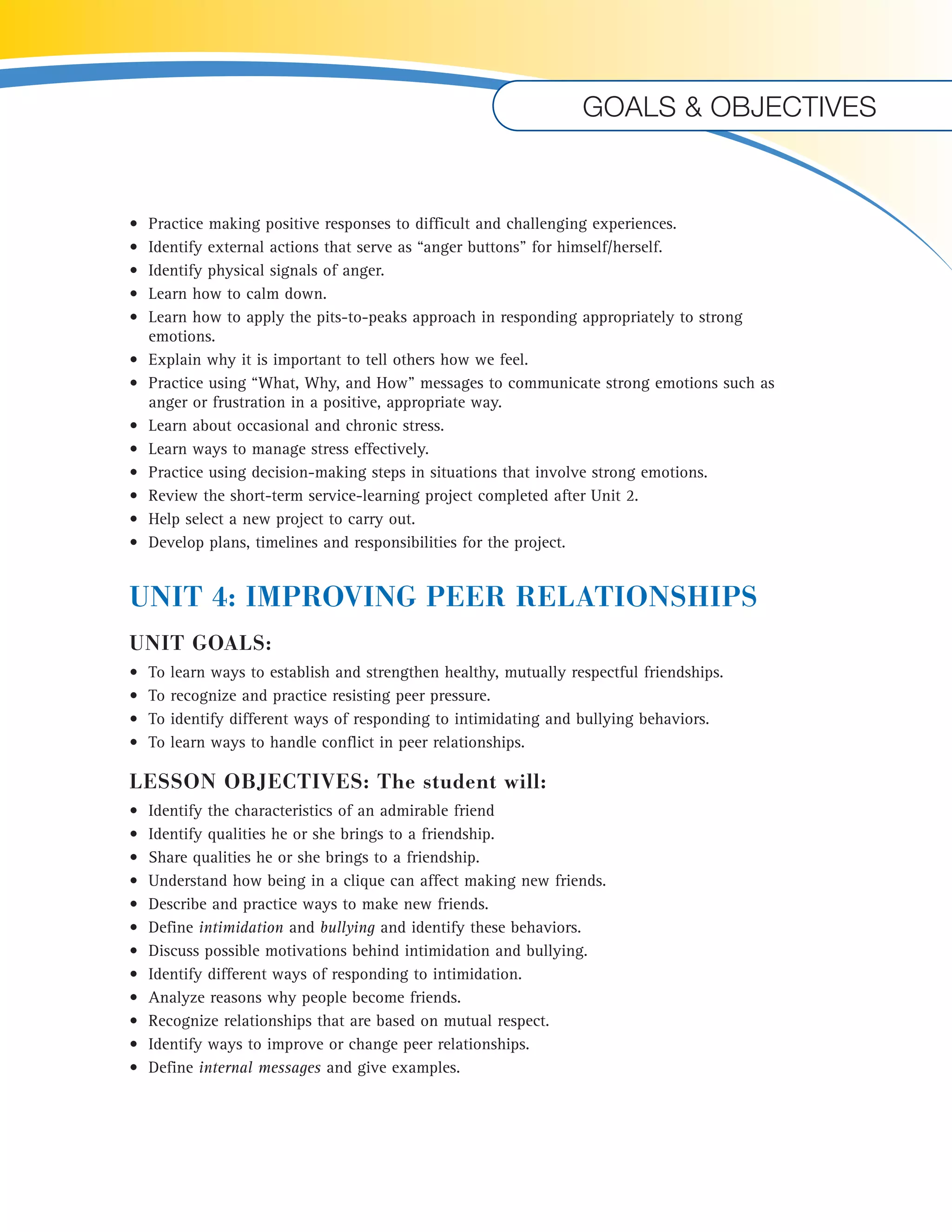 Goals & objectives 
• Practice making positive responses to difficult and challenging experiences. 
• Identify external actions that serve as “anger buttons” for himself/herself. 
• Identify physical signals of anger. 
• Learn how to calm down. 
• Learn how to apply the pits-to-peaks approach in responding appropriately to strong 
emotions. 
• Explain why it is important to tell others how we feel. 
• Practice using “What, Why, and How” messages to communicate strong emotions such as 
anger or frustration in a positive, appropriate way. 
• Learn about occasional and chronic stress. 
• Learn ways to manage stress effectively. 
• Practice using decision-making steps in situations that involve strong emotions. 
• Review the short-term service-learning project completed after Unit 2. 
• Help select a new project to carry out. 
• Develop plans, timelines and responsibilities for the project. 
UNIT 4: IMPROVING PEER RELATIONSHIPS 
UNIT GOALS: 
• To learn ways to establish and strengthen healthy, mutually respectful friendships. 
• To recognize and practice resisting peer pressure. 
• To identify different ways of responding to intimidating and bullying behaviors. 
• To learn ways to handle conflict in peer relationships. 
LESSON OBJECTIVES: The student will: 
• Identify the characteristics of an admirable friend 
• Identify qualities he or she brings to a friendship. 
• Share qualities he or she brings to a friendship. 
• Understand how being in a clique can affect making new friends. 
• Describe and practice ways to make new friends. 
• Define intimidation and bullying and identify these behaviors. 
• Discuss possible motivations behind intimidation and bullying. 
• Identify different ways of responding to intimidation. 
• Analyze reasons why people become friends. 
• Recognize relationships that are based on mutual respect. 
• Identify ways to improve or change peer relationships. 
• Define internal messages and give examples. 
 