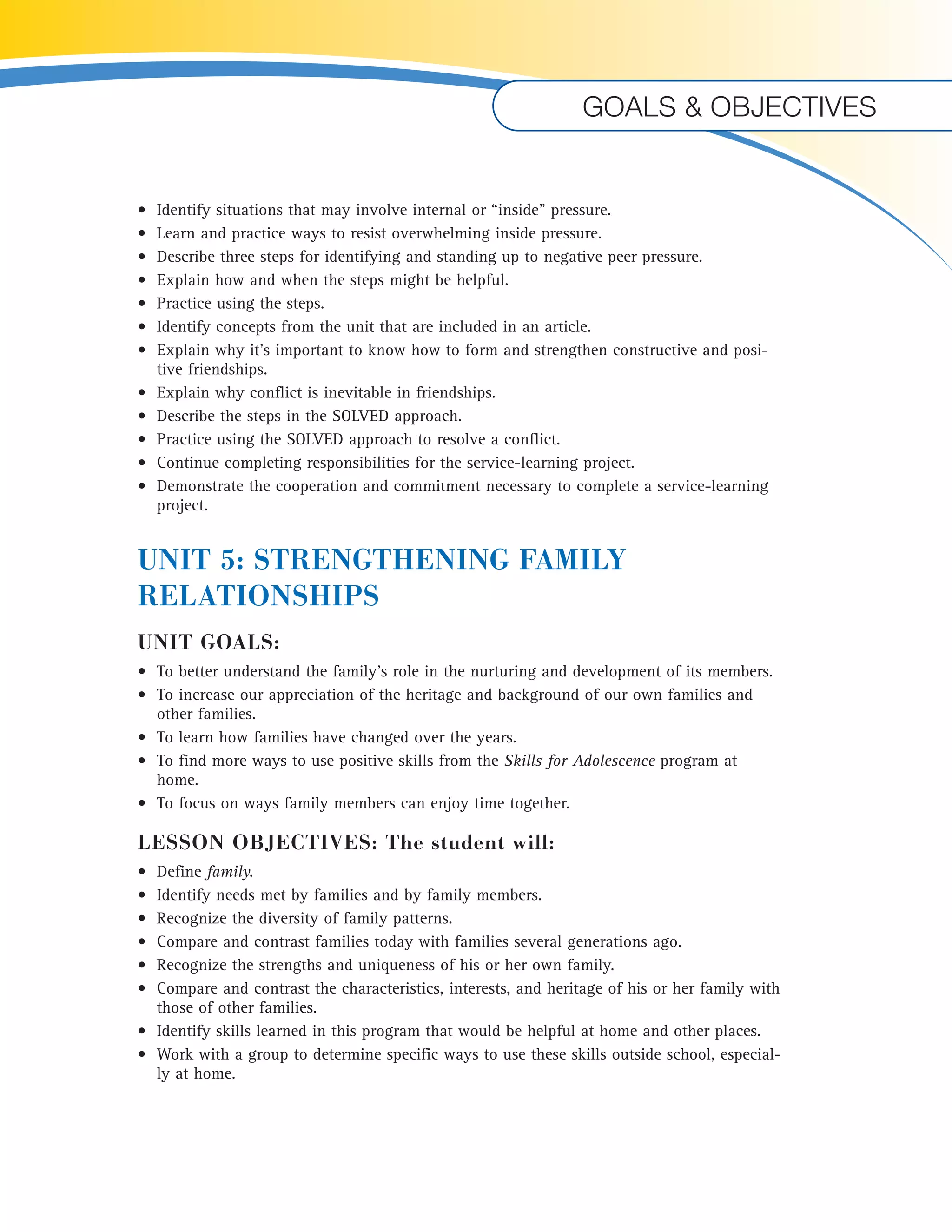 • Identify situations that may involve internal or “inside” pressure. 
• Learn and practice ways to resist overwhelming inside pressure. 
• Describe three steps for identifying and standing up to negative peer pressure. 
• Explain how and when the steps might be helpful. 
• Practice using the steps. 
• Identify concepts from the unit that are included in an article. 
• Explain why it’s important to know how to form and strengthen constructive and posi-tive 
friendships. 
• Explain why conflict is inevitable in friendships. 
• Describe the steps in the SOLVED approach. 
• Practice using the SOLVED approach to resolve a conflict. 
• Continue completing responsibilities for the service-learning project. 
• Demonstrate the cooperation and commitment necessary to complete a service-learning 
project. 
UNIT 5: STRENGTHENING FAMILY 
RELATIONSHIPS 
UNIT GOALS: 
• To better understand the family’s role in the nurturing and development of its members. 
• To increase our appreciation of the heritage and background of our own families and 
other families. 
• To learn how families have changed over the years. 
• To find more ways to use positive skills from the Skills for Adolescence program at 
home. 
• To focus on ways family members can enjoy time together. 
LESSON OBJECTIVES: The student will: 
• Define family. 
• Identify needs met by families and by family members. 
• Recognize the diversity of family patterns. 
• Compare and contrast families today with families several generations ago. 
• Recognize the strengths and uniqueness of his or her own family. 
• Compare and contrast the characteristics, interests, and heritage of his or her family with 
those of other families. 
• Identify skills learned in this program that would be helpful at home and other places. 
• Work with a group to determine specific ways to use these skills outside school, especial-ly 
at home. 
Goals & objectives 
 