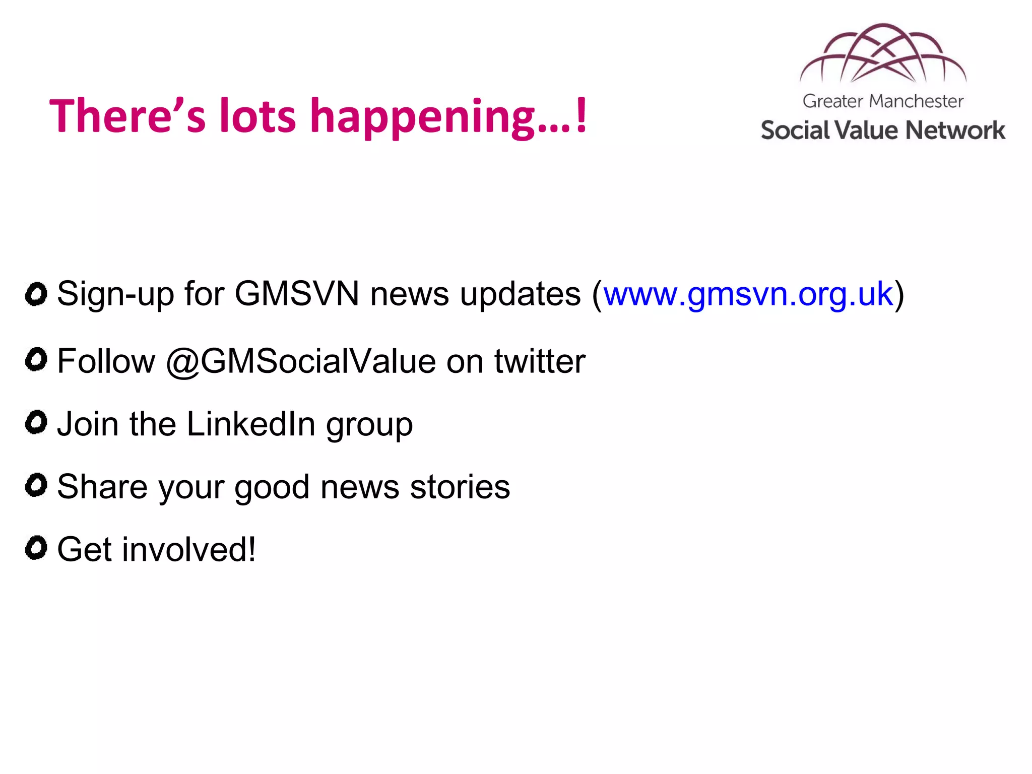 There’s lots happening…!
Sign-up for GMSVN news updates (www.gmsvn.org.uk)
Follow @GMSocialValue on twitter
Join the LinkedIn group
Share your good news stories
Get involved!
 