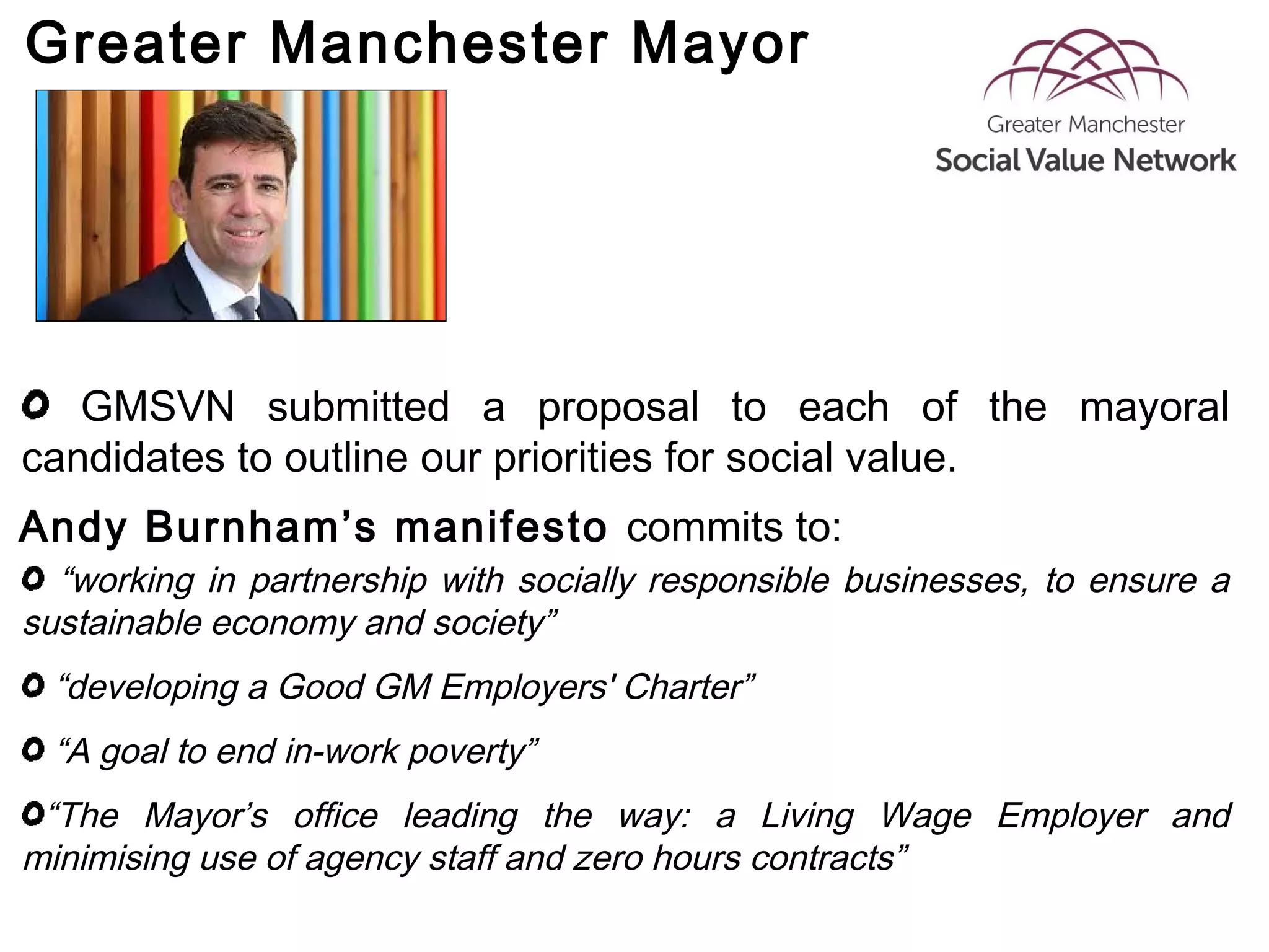 Greater Manchester Mayor
GMSVN submitted a proposal to each of the mayoral
candidates to outline our priorities for social value.
“working in partnership with socially responsible businesses, to ensure a
sustainable economy and society”
“developing a Good GM Employers' Charter”
“A goal to end in-work poverty”
“The Mayor’s office leading the way: a Living Wage Employer and
minimising use of agency staff and zero hours contracts”
Andy Burnham’s manifesto commits to:
 