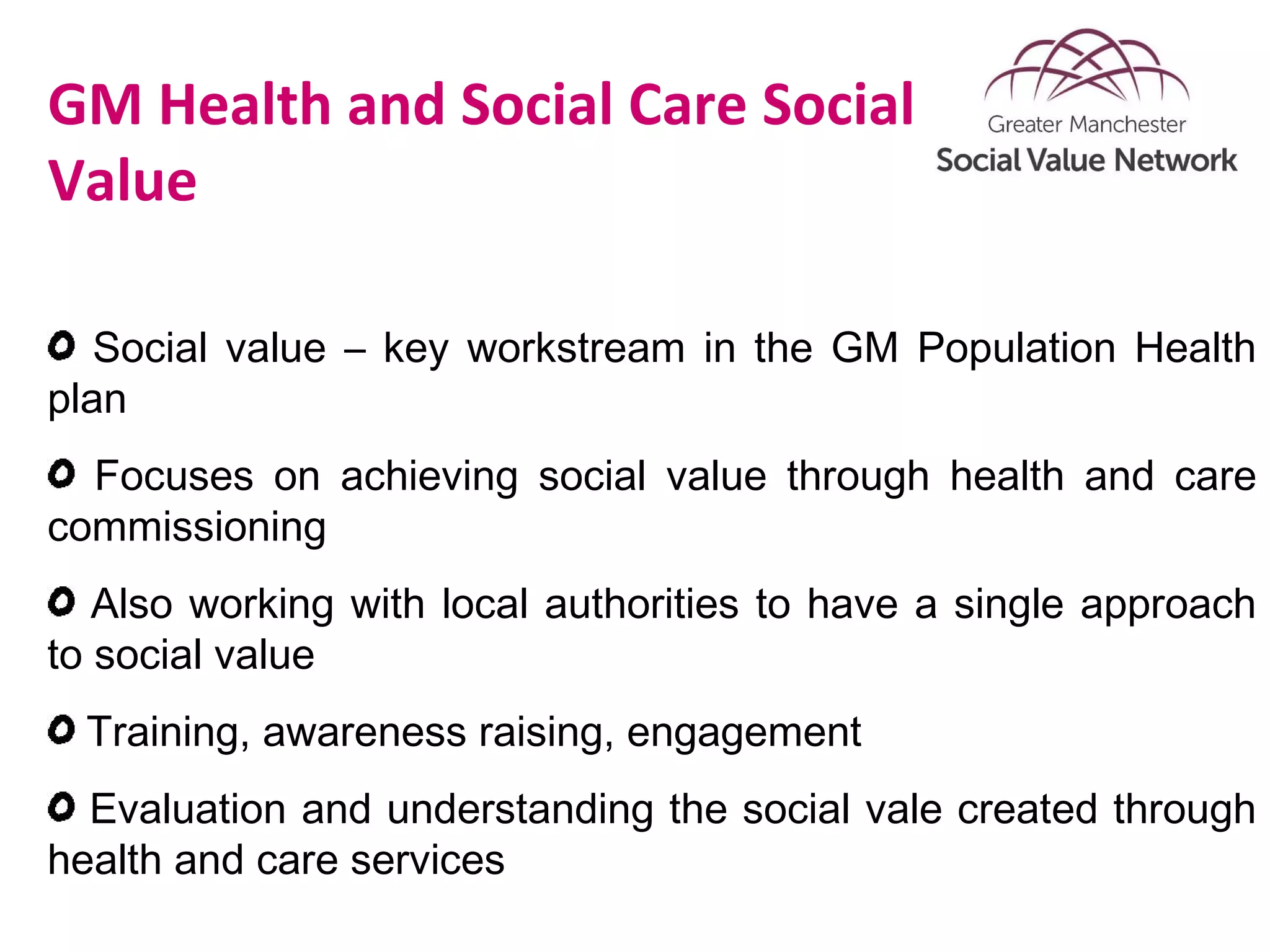 GM Health and Social Care Social
Value
Social value – key workstream in the GM Population Health
plan
Focuses on achieving social value through health and care
commissioning
Also working with local authorities to have a single approach
to social value
Training, awareness raising, engagement
Evaluation and understanding the social vale created through
health and care services
 